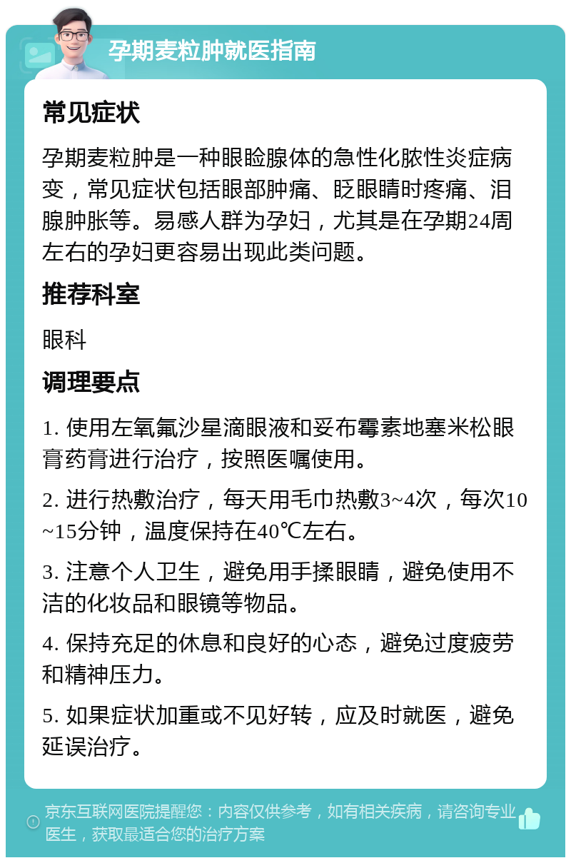 孕期麦粒肿就医指南 常见症状 孕期麦粒肿是一种眼睑腺体的急性化脓性炎症病变，常见症状包括眼部肿痛、眨眼睛时疼痛、泪腺肿胀等。易感人群为孕妇，尤其是在孕期24周左右的孕妇更容易出现此类问题。 推荐科室 眼科 调理要点 1. 使用左氧氟沙星滴眼液和妥布霉素地塞米松眼膏药膏进行治疗，按照医嘱使用。 2. 进行热敷治疗，每天用毛巾热敷3~4次，每次10~15分钟，温度保持在40℃左右。 3. 注意个人卫生，避免用手揉眼睛，避免使用不洁的化妆品和眼镜等物品。 4. 保持充足的休息和良好的心态，避免过度疲劳和精神压力。 5. 如果症状加重或不见好转，应及时就医，避免延误治疗。