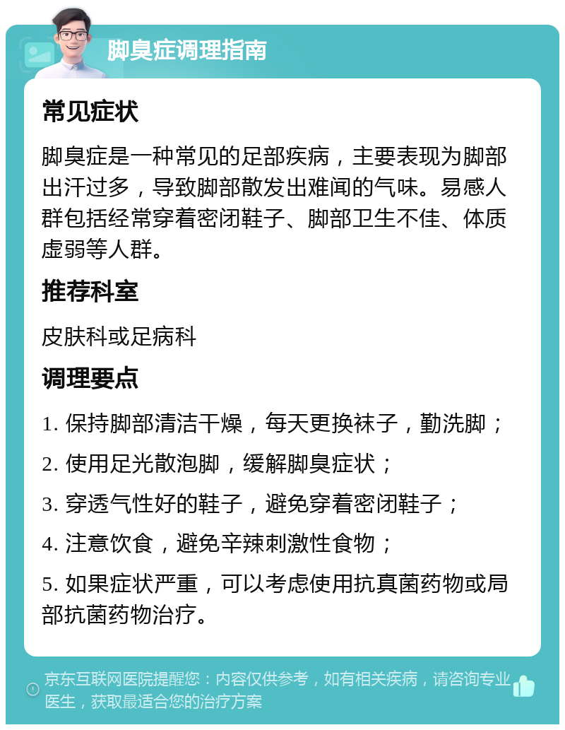 脚臭症调理指南 常见症状 脚臭症是一种常见的足部疾病，主要表现为脚部出汗过多，导致脚部散发出难闻的气味。易感人群包括经常穿着密闭鞋子、脚部卫生不佳、体质虚弱等人群。 推荐科室 皮肤科或足病科 调理要点 1. 保持脚部清洁干燥，每天更换袜子，勤洗脚； 2. 使用足光散泡脚，缓解脚臭症状； 3. 穿透气性好的鞋子，避免穿着密闭鞋子； 4. 注意饮食，避免辛辣刺激性食物； 5. 如果症状严重，可以考虑使用抗真菌药物或局部抗菌药物治疗。