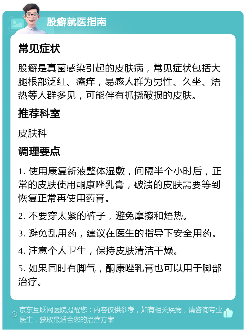 股癣就医指南 常见症状 股癣是真菌感染引起的皮肤病，常见症状包括大腿根部泛红、瘙痒，易感人群为男性、久坐、焐热等人群多见，可能伴有抓挠破损的皮肤。 推荐科室 皮肤科 调理要点 1. 使用康复新液整体湿敷，间隔半个小时后，正常的皮肤使用酮康唑乳膏，破溃的皮肤需要等到恢复正常再使用药膏。 2. 不要穿太紧的裤子，避免摩擦和焐热。 3. 避免乱用药，建议在医生的指导下安全用药。 4. 注意个人卫生，保持皮肤清洁干燥。 5. 如果同时有脚气，酮康唑乳膏也可以用于脚部治疗。