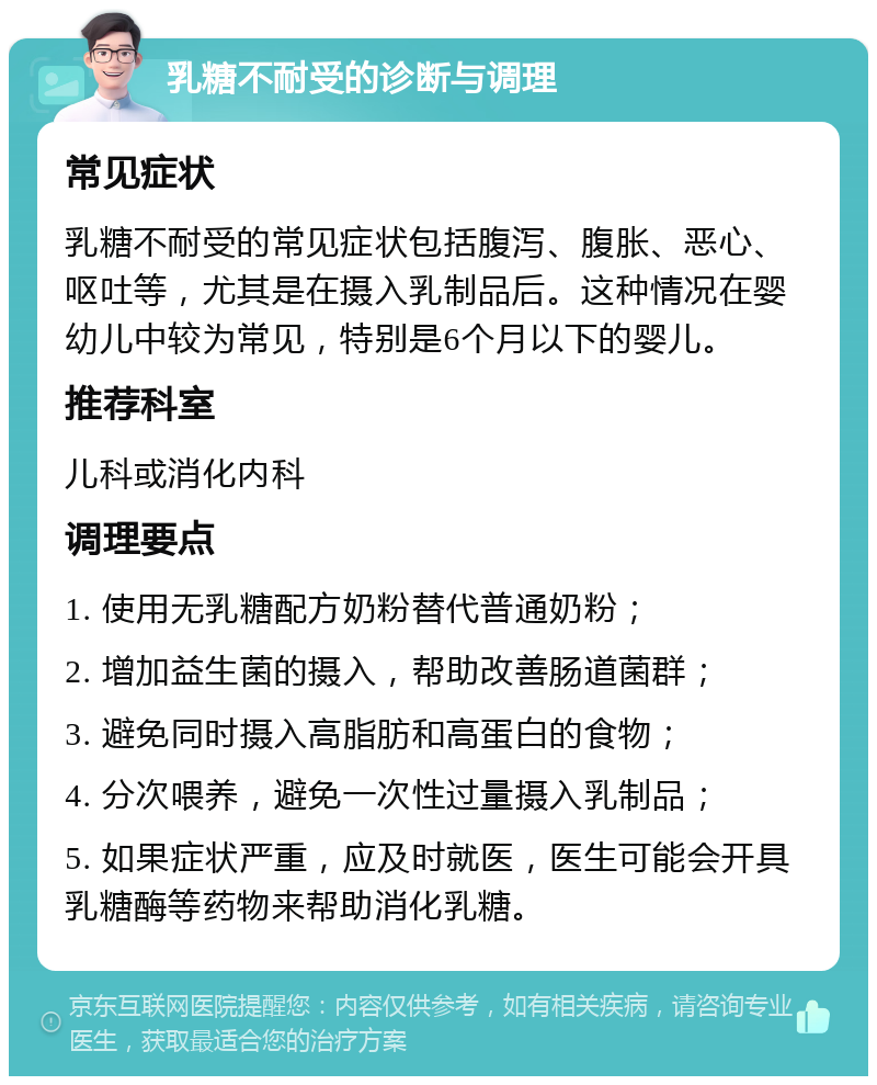 乳糖不耐受的诊断与调理 常见症状 乳糖不耐受的常见症状包括腹泻、腹胀、恶心、呕吐等，尤其是在摄入乳制品后。这种情况在婴幼儿中较为常见，特别是6个月以下的婴儿。 推荐科室 儿科或消化内科 调理要点 1. 使用无乳糖配方奶粉替代普通奶粉； 2. 增加益生菌的摄入，帮助改善肠道菌群； 3. 避免同时摄入高脂肪和高蛋白的食物； 4. 分次喂养，避免一次性过量摄入乳制品； 5. 如果症状严重，应及时就医，医生可能会开具乳糖酶等药物来帮助消化乳糖。