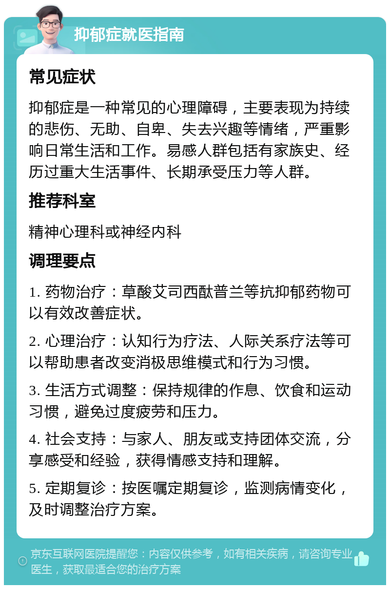 抑郁症就医指南 常见症状 抑郁症是一种常见的心理障碍，主要表现为持续的悲伤、无助、自卑、失去兴趣等情绪，严重影响日常生活和工作。易感人群包括有家族史、经历过重大生活事件、长期承受压力等人群。 推荐科室 精神心理科或神经内科 调理要点 1. 药物治疗：草酸艾司西酞普兰等抗抑郁药物可以有效改善症状。 2. 心理治疗：认知行为疗法、人际关系疗法等可以帮助患者改变消极思维模式和行为习惯。 3. 生活方式调整：保持规律的作息、饮食和运动习惯，避免过度疲劳和压力。 4. 社会支持：与家人、朋友或支持团体交流，分享感受和经验，获得情感支持和理解。 5. 定期复诊：按医嘱定期复诊，监测病情变化，及时调整治疗方案。