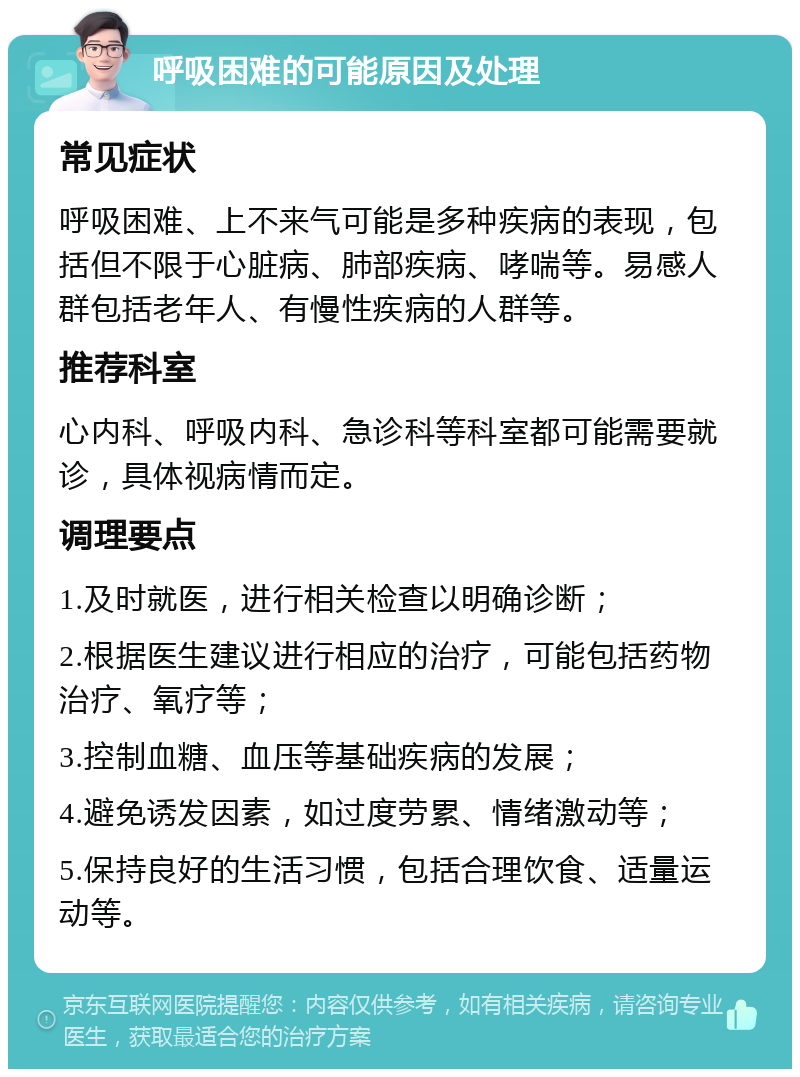 呼吸困难的可能原因及处理 常见症状 呼吸困难、上不来气可能是多种疾病的表现，包括但不限于心脏病、肺部疾病、哮喘等。易感人群包括老年人、有慢性疾病的人群等。 推荐科室 心内科、呼吸内科、急诊科等科室都可能需要就诊，具体视病情而定。 调理要点 1.及时就医，进行相关检查以明确诊断； 2.根据医生建议进行相应的治疗，可能包括药物治疗、氧疗等； 3.控制血糖、血压等基础疾病的发展； 4.避免诱发因素，如过度劳累、情绪激动等； 5.保持良好的生活习惯，包括合理饮食、适量运动等。