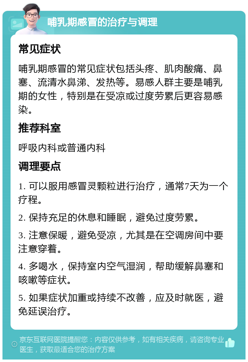 哺乳期感冒的治疗与调理 常见症状 哺乳期感冒的常见症状包括头疼、肌肉酸痛、鼻塞、流清水鼻涕、发热等。易感人群主要是哺乳期的女性，特别是在受凉或过度劳累后更容易感染。 推荐科室 呼吸内科或普通内科 调理要点 1. 可以服用感冒灵颗粒进行治疗，通常7天为一个疗程。 2. 保持充足的休息和睡眠，避免过度劳累。 3. 注意保暖，避免受凉，尤其是在空调房间中要注意穿着。 4. 多喝水，保持室内空气湿润，帮助缓解鼻塞和咳嗽等症状。 5. 如果症状加重或持续不改善，应及时就医，避免延误治疗。