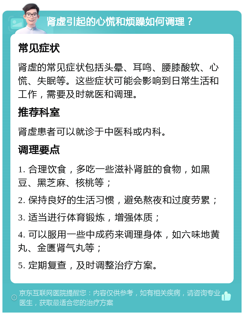 肾虚引起的心慌和烦躁如何调理？ 常见症状 肾虚的常见症状包括头晕、耳鸣、腰膝酸软、心慌、失眠等。这些症状可能会影响到日常生活和工作，需要及时就医和调理。 推荐科室 肾虚患者可以就诊于中医科或内科。 调理要点 1. 合理饮食，多吃一些滋补肾脏的食物，如黑豆、黑芝麻、核桃等； 2. 保持良好的生活习惯，避免熬夜和过度劳累； 3. 适当进行体育锻炼，增强体质； 4. 可以服用一些中成药来调理身体，如六味地黄丸、金匮肾气丸等； 5. 定期复查，及时调整治疗方案。