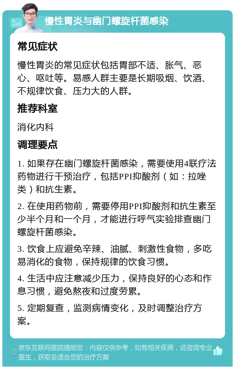 慢性胃炎与幽门螺旋杆菌感染 常见症状 慢性胃炎的常见症状包括胃部不适、胀气、恶心、呕吐等。易感人群主要是长期吸烟、饮酒、不规律饮食、压力大的人群。 推荐科室 消化内科 调理要点 1. 如果存在幽门螺旋杆菌感染，需要使用4联疗法药物进行干预治疗，包括PPI抑酸剂（如：拉唑类）和抗生素。 2. 在使用药物前，需要停用PPI抑酸剂和抗生素至少半个月和一个月，才能进行呼气实验排查幽门螺旋杆菌感染。 3. 饮食上应避免辛辣、油腻、刺激性食物，多吃易消化的食物，保持规律的饮食习惯。 4. 生活中应注意减少压力，保持良好的心态和作息习惯，避免熬夜和过度劳累。 5. 定期复查，监测病情变化，及时调整治疗方案。