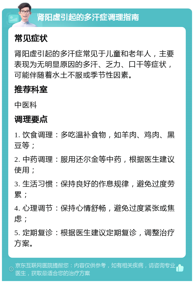 肾阳虚引起的多汗症调理指南 常见症状 肾阳虚引起的多汗症常见于儿童和老年人，主要表现为无明显原因的多汗、乏力、口干等症状，可能伴随着水土不服或季节性因素。 推荐科室 中医科 调理要点 1. 饮食调理：多吃温补食物，如羊肉、鸡肉、黑豆等； 2. 中药调理：服用还尔金等中药，根据医生建议使用； 3. 生活习惯：保持良好的作息规律，避免过度劳累； 4. 心理调节：保持心情舒畅，避免过度紧张或焦虑； 5. 定期复诊：根据医生建议定期复诊，调整治疗方案。