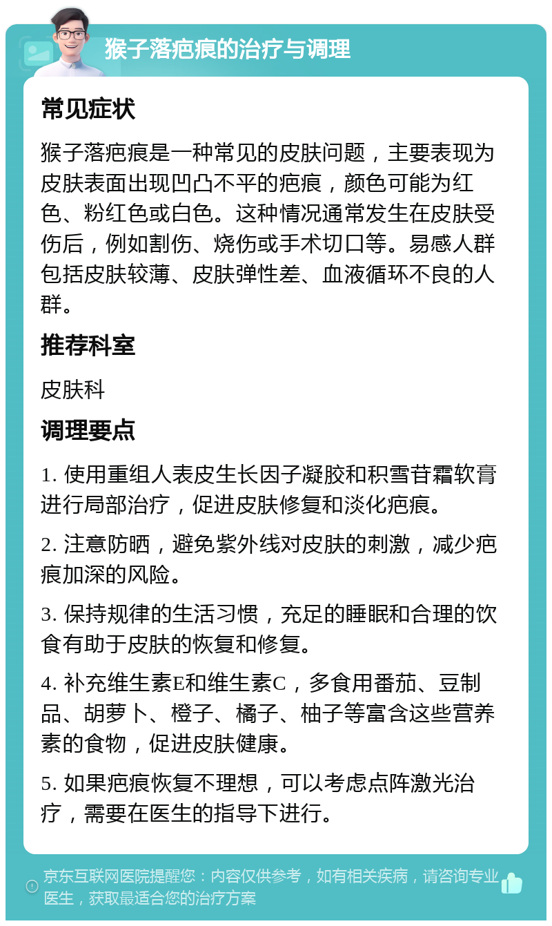 猴子落疤痕的治疗与调理 常见症状 猴子落疤痕是一种常见的皮肤问题，主要表现为皮肤表面出现凹凸不平的疤痕，颜色可能为红色、粉红色或白色。这种情况通常发生在皮肤受伤后，例如割伤、烧伤或手术切口等。易感人群包括皮肤较薄、皮肤弹性差、血液循环不良的人群。 推荐科室 皮肤科 调理要点 1. 使用重组人表皮生长因子凝胶和积雪苷霜软膏进行局部治疗，促进皮肤修复和淡化疤痕。 2. 注意防晒，避免紫外线对皮肤的刺激，减少疤痕加深的风险。 3. 保持规律的生活习惯，充足的睡眠和合理的饮食有助于皮肤的恢复和修复。 4. 补充维生素E和维生素C，多食用番茄、豆制品、胡萝卜、橙子、橘子、柚子等富含这些营养素的食物，促进皮肤健康。 5. 如果疤痕恢复不理想，可以考虑点阵激光治疗，需要在医生的指导下进行。