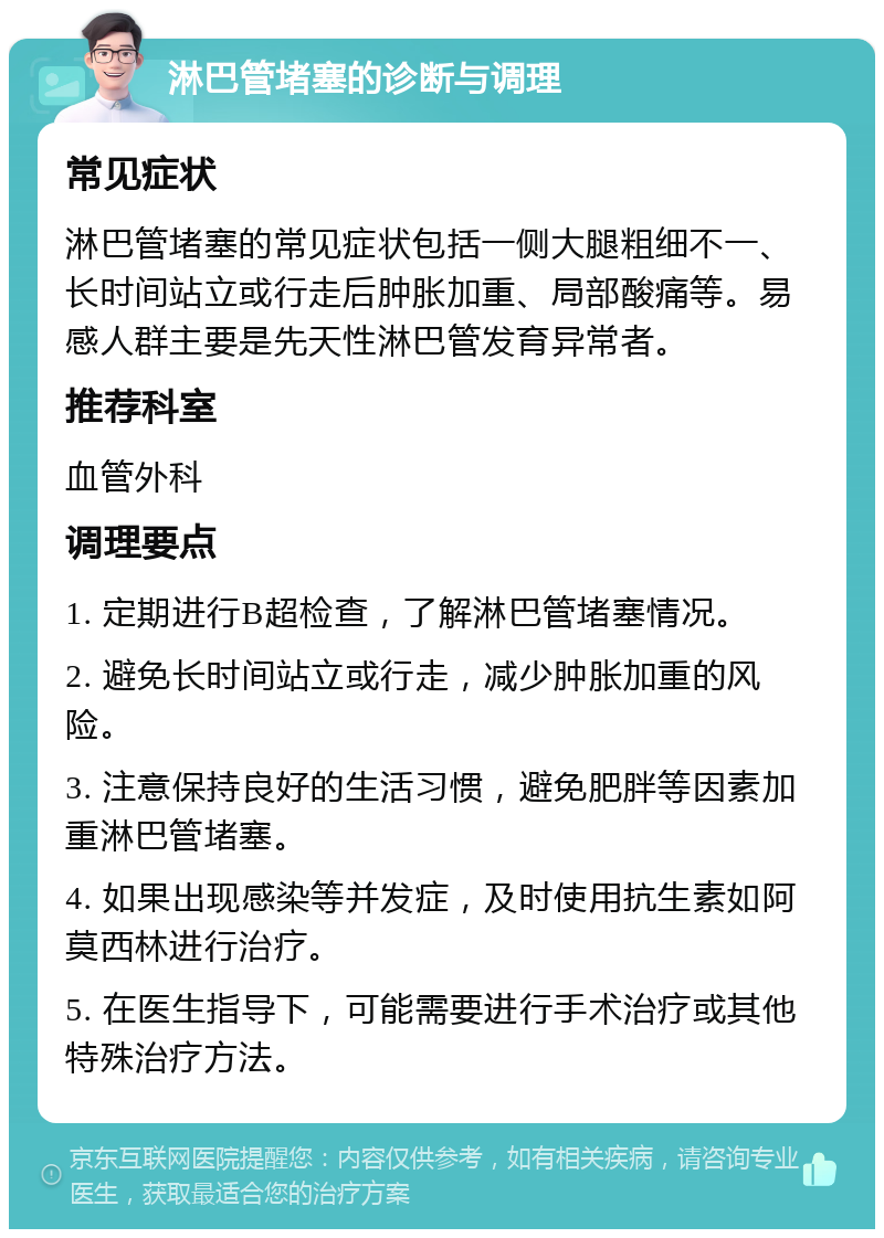 淋巴管堵塞的诊断与调理 常见症状 淋巴管堵塞的常见症状包括一侧大腿粗细不一、长时间站立或行走后肿胀加重、局部酸痛等。易感人群主要是先天性淋巴管发育异常者。 推荐科室 血管外科 调理要点 1. 定期进行B超检查，了解淋巴管堵塞情况。 2. 避免长时间站立或行走，减少肿胀加重的风险。 3. 注意保持良好的生活习惯，避免肥胖等因素加重淋巴管堵塞。 4. 如果出现感染等并发症，及时使用抗生素如阿莫西林进行治疗。 5. 在医生指导下，可能需要进行手术治疗或其他特殊治疗方法。