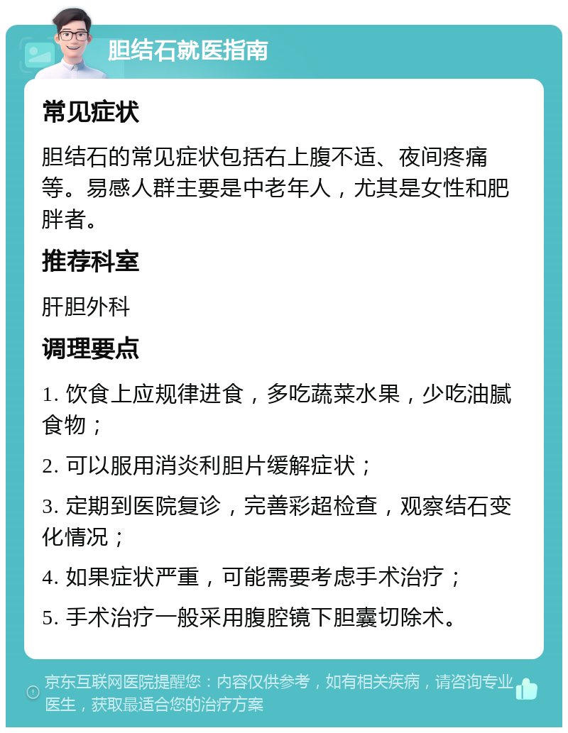 胆结石就医指南 常见症状 胆结石的常见症状包括右上腹不适、夜间疼痛等。易感人群主要是中老年人，尤其是女性和肥胖者。 推荐科室 肝胆外科 调理要点 1. 饮食上应规律进食，多吃蔬菜水果，少吃油腻食物； 2. 可以服用消炎利胆片缓解症状； 3. 定期到医院复诊，完善彩超检查，观察结石变化情况； 4. 如果症状严重，可能需要考虑手术治疗； 5. 手术治疗一般采用腹腔镜下胆囊切除术。