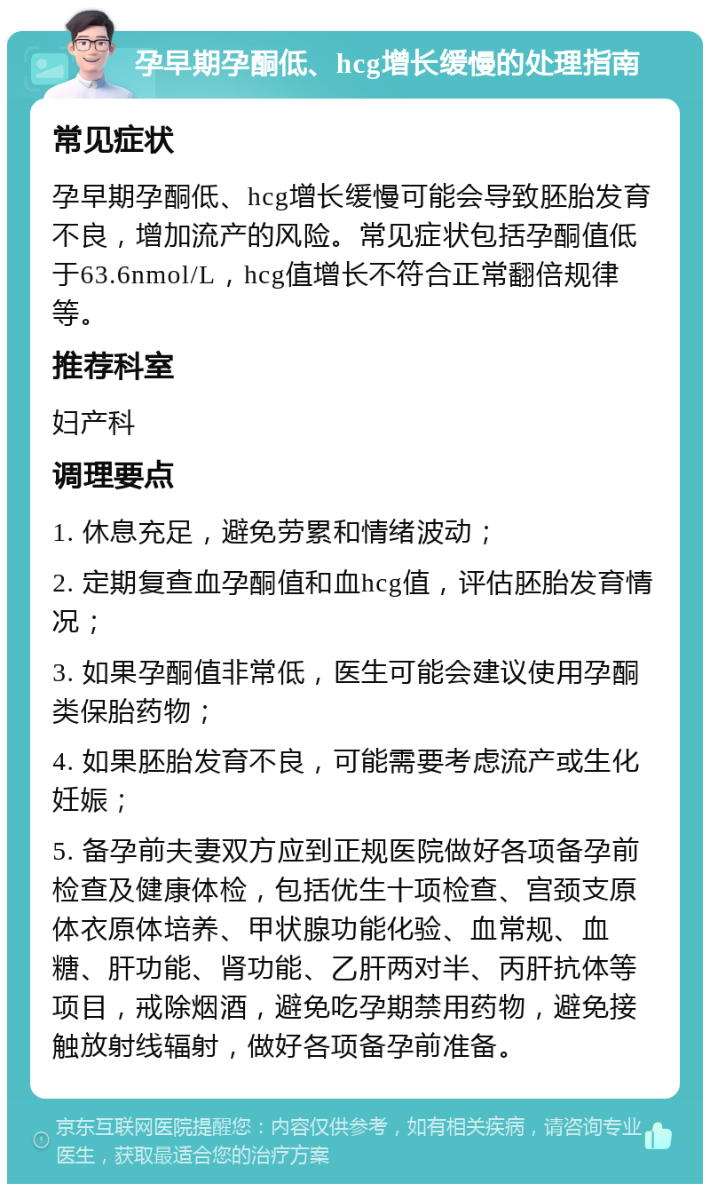 孕早期孕酮低、hcg增长缓慢的处理指南 常见症状 孕早期孕酮低、hcg增长缓慢可能会导致胚胎发育不良，增加流产的风险。常见症状包括孕酮值低于63.6nmol/L，hcg值增长不符合正常翻倍规律等。 推荐科室 妇产科 调理要点 1. 休息充足，避免劳累和情绪波动； 2. 定期复查血孕酮值和血hcg值，评估胚胎发育情况； 3. 如果孕酮值非常低，医生可能会建议使用孕酮类保胎药物； 4. 如果胚胎发育不良，可能需要考虑流产或生化妊娠； 5. 备孕前夫妻双方应到正规医院做好各项备孕前检查及健康体检，包括优生十项检查、宫颈支原体衣原体培养、甲状腺功能化验、血常规、血糖、肝功能、肾功能、乙肝两对半、丙肝抗体等项目，戒除烟酒，避免吃孕期禁用药物，避免接触放射线辐射，做好各项备孕前准备。