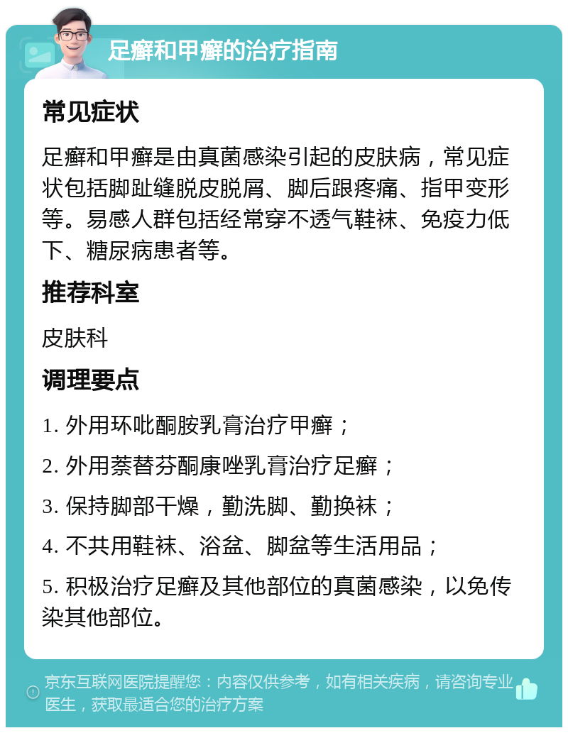 足癣和甲癣的治疗指南 常见症状 足癣和甲癣是由真菌感染引起的皮肤病，常见症状包括脚趾缝脱皮脱屑、脚后跟疼痛、指甲变形等。易感人群包括经常穿不透气鞋袜、免疫力低下、糖尿病患者等。 推荐科室 皮肤科 调理要点 1. 外用环吡酮胺乳膏治疗甲癣； 2. 外用萘替芬酮康唑乳膏治疗足癣； 3. 保持脚部干燥，勤洗脚、勤换袜； 4. 不共用鞋袜、浴盆、脚盆等生活用品； 5. 积极治疗足癣及其他部位的真菌感染，以免传染其他部位。