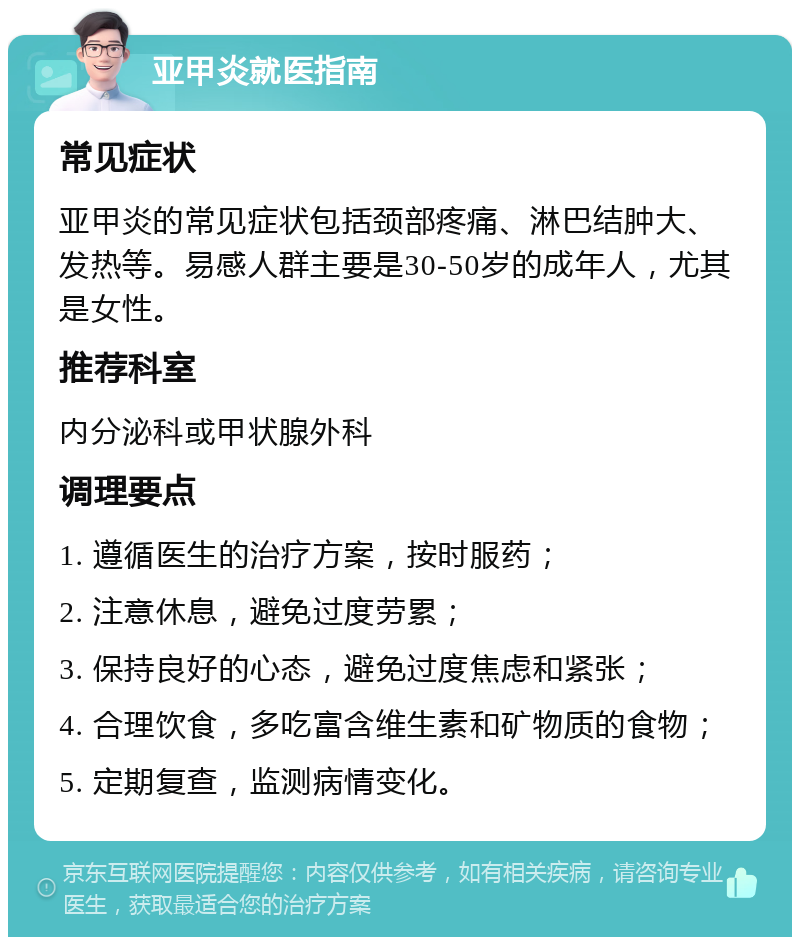 亚甲炎就医指南 常见症状 亚甲炎的常见症状包括颈部疼痛、淋巴结肿大、发热等。易感人群主要是30-50岁的成年人，尤其是女性。 推荐科室 内分泌科或甲状腺外科 调理要点 1. 遵循医生的治疗方案，按时服药； 2. 注意休息，避免过度劳累； 3. 保持良好的心态，避免过度焦虑和紧张； 4. 合理饮食，多吃富含维生素和矿物质的食物； 5. 定期复查，监测病情变化。