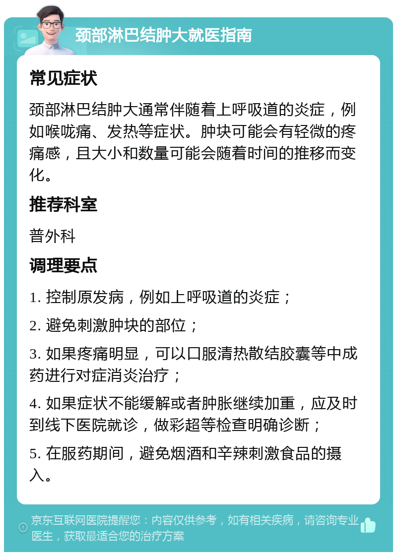 颈部淋巴结肿大就医指南 常见症状 颈部淋巴结肿大通常伴随着上呼吸道的炎症，例如喉咙痛、发热等症状。肿块可能会有轻微的疼痛感，且大小和数量可能会随着时间的推移而变化。 推荐科室 普外科 调理要点 1. 控制原发病，例如上呼吸道的炎症； 2. 避免刺激肿块的部位； 3. 如果疼痛明显，可以口服清热散结胶囊等中成药进行对症消炎治疗； 4. 如果症状不能缓解或者肿胀继续加重，应及时到线下医院就诊，做彩超等检查明确诊断； 5. 在服药期间，避免烟酒和辛辣刺激食品的摄入。