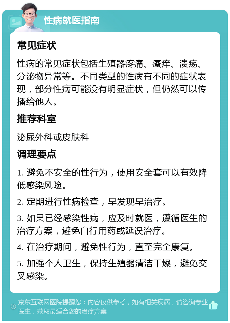 性病就医指南 常见症状 性病的常见症状包括生殖器疼痛、瘙痒、溃疡、分泌物异常等。不同类型的性病有不同的症状表现，部分性病可能没有明显症状，但仍然可以传播给他人。 推荐科室 泌尿外科或皮肤科 调理要点 1. 避免不安全的性行为，使用安全套可以有效降低感染风险。 2. 定期进行性病检查，早发现早治疗。 3. 如果已经感染性病，应及时就医，遵循医生的治疗方案，避免自行用药或延误治疗。 4. 在治疗期间，避免性行为，直至完全康复。 5. 加强个人卫生，保持生殖器清洁干燥，避免交叉感染。