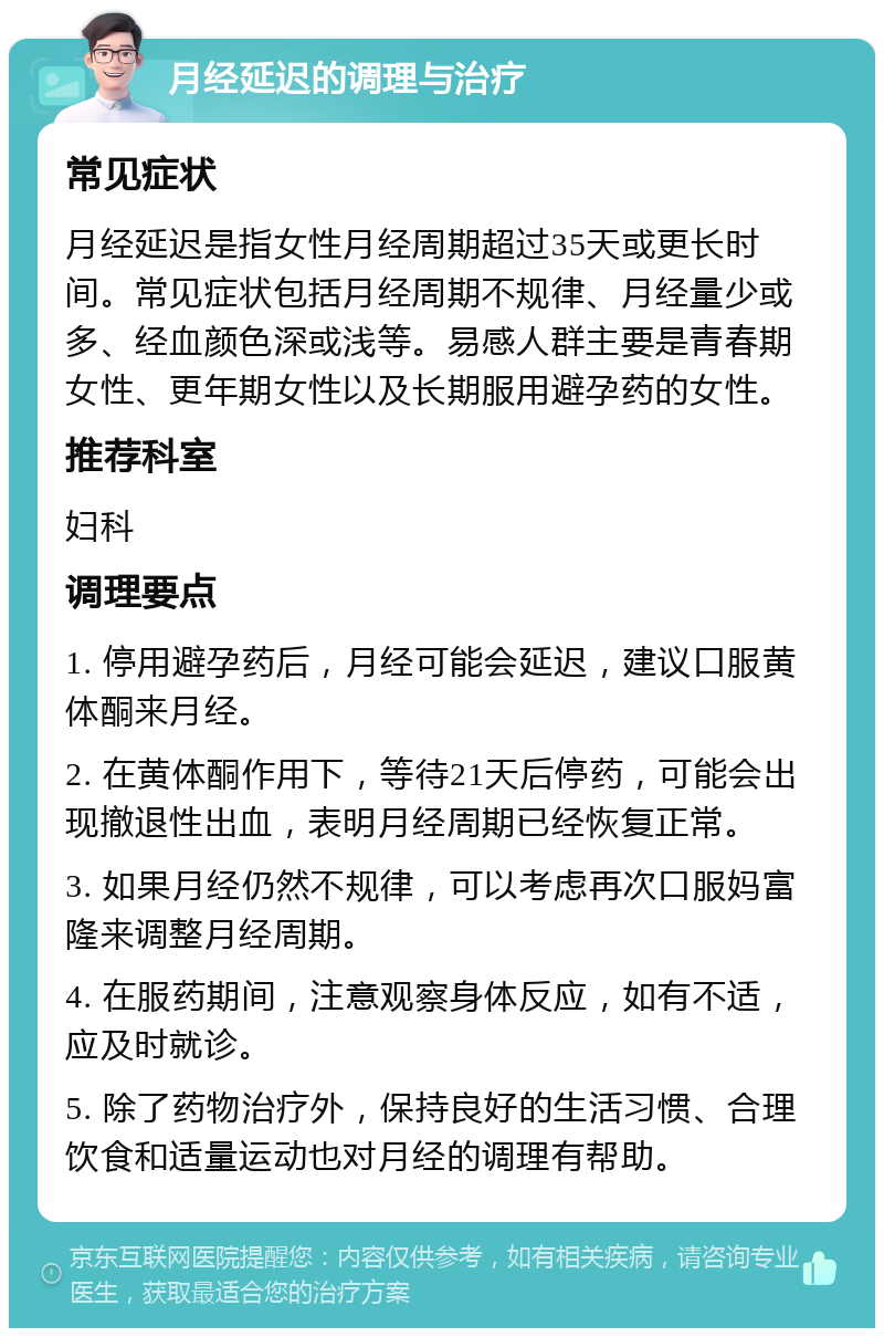 月经延迟的调理与治疗 常见症状 月经延迟是指女性月经周期超过35天或更长时间。常见症状包括月经周期不规律、月经量少或多、经血颜色深或浅等。易感人群主要是青春期女性、更年期女性以及长期服用避孕药的女性。 推荐科室 妇科 调理要点 1. 停用避孕药后，月经可能会延迟，建议口服黄体酮来月经。 2. 在黄体酮作用下，等待21天后停药，可能会出现撤退性出血，表明月经周期已经恢复正常。 3. 如果月经仍然不规律，可以考虑再次口服妈富隆来调整月经周期。 4. 在服药期间，注意观察身体反应，如有不适，应及时就诊。 5. 除了药物治疗外，保持良好的生活习惯、合理饮食和适量运动也对月经的调理有帮助。