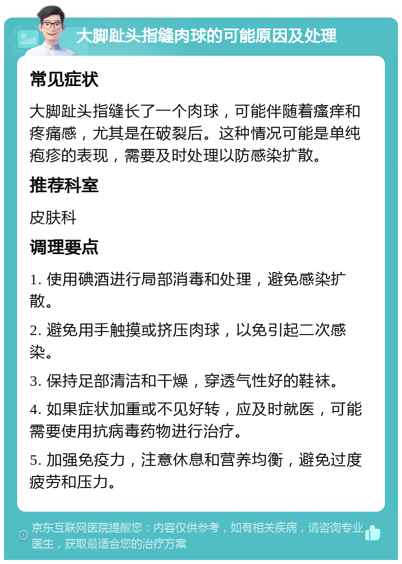 大脚趾头指缝肉球的可能原因及处理 常见症状 大脚趾头指缝长了一个肉球，可能伴随着瘙痒和疼痛感，尤其是在破裂后。这种情况可能是单纯疱疹的表现，需要及时处理以防感染扩散。 推荐科室 皮肤科 调理要点 1. 使用碘酒进行局部消毒和处理，避免感染扩散。 2. 避免用手触摸或挤压肉球，以免引起二次感染。 3. 保持足部清洁和干燥，穿透气性好的鞋袜。 4. 如果症状加重或不见好转，应及时就医，可能需要使用抗病毒药物进行治疗。 5. 加强免疫力，注意休息和营养均衡，避免过度疲劳和压力。