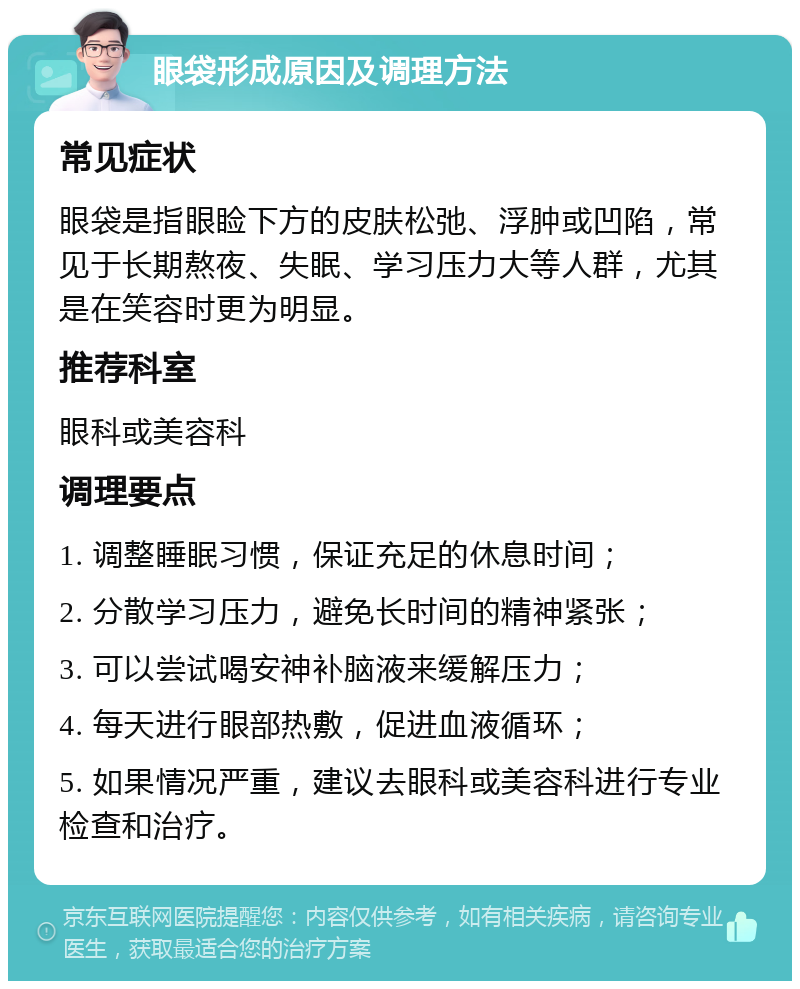 眼袋形成原因及调理方法 常见症状 眼袋是指眼睑下方的皮肤松弛、浮肿或凹陷，常见于长期熬夜、失眠、学习压力大等人群，尤其是在笑容时更为明显。 推荐科室 眼科或美容科 调理要点 1. 调整睡眠习惯，保证充足的休息时间； 2. 分散学习压力，避免长时间的精神紧张； 3. 可以尝试喝安神补脑液来缓解压力； 4. 每天进行眼部热敷，促进血液循环； 5. 如果情况严重，建议去眼科或美容科进行专业检查和治疗。