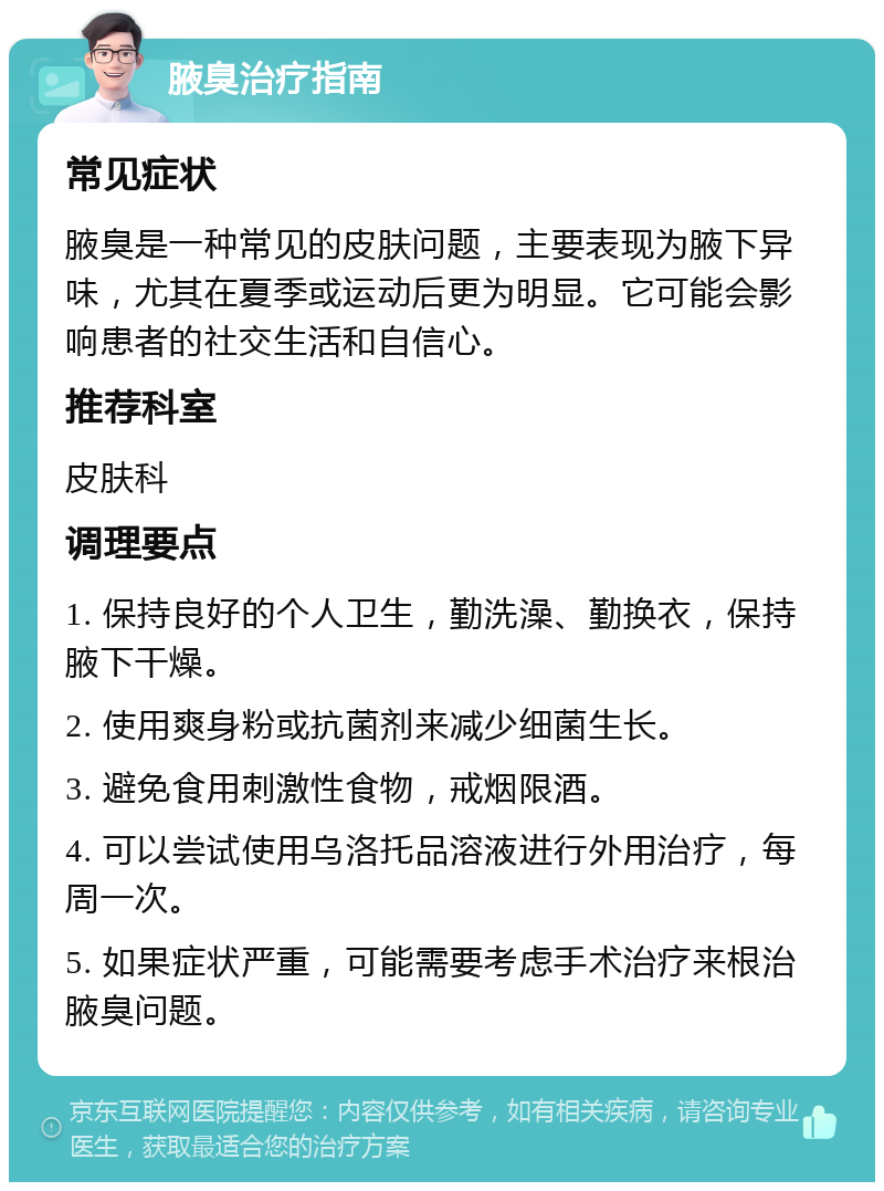 腋臭治疗指南 常见症状 腋臭是一种常见的皮肤问题，主要表现为腋下异味，尤其在夏季或运动后更为明显。它可能会影响患者的社交生活和自信心。 推荐科室 皮肤科 调理要点 1. 保持良好的个人卫生，勤洗澡、勤换衣，保持腋下干燥。 2. 使用爽身粉或抗菌剂来减少细菌生长。 3. 避免食用刺激性食物，戒烟限酒。 4. 可以尝试使用乌洛托品溶液进行外用治疗，每周一次。 5. 如果症状严重，可能需要考虑手术治疗来根治腋臭问题。