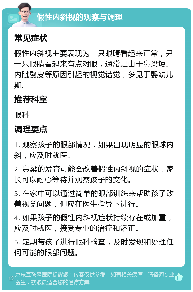 假性内斜视的观察与调理 常见症状 假性内斜视主要表现为一只眼睛看起来正常，另一只眼睛看起来有点对眼，通常是由于鼻梁矮、内眦赘皮等原因引起的视觉错觉，多见于婴幼儿期。 推荐科室 眼科 调理要点 1. 观察孩子的眼部情况，如果出现明显的眼球内斜，应及时就医。 2. 鼻梁的发育可能会改善假性内斜视的症状，家长可以耐心等待并观察孩子的变化。 3. 在家中可以通过简单的眼部训练来帮助孩子改善视觉问题，但应在医生指导下进行。 4. 如果孩子的假性内斜视症状持续存在或加重，应及时就医，接受专业的治疗和矫正。 5. 定期带孩子进行眼科检查，及时发现和处理任何可能的眼部问题。