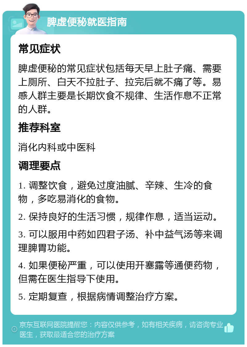 脾虚便秘就医指南 常见症状 脾虚便秘的常见症状包括每天早上肚子痛、需要上厕所、白天不拉肚子、拉完后就不痛了等。易感人群主要是长期饮食不规律、生活作息不正常的人群。 推荐科室 消化内科或中医科 调理要点 1. 调整饮食，避免过度油腻、辛辣、生冷的食物，多吃易消化的食物。 2. 保持良好的生活习惯，规律作息，适当运动。 3. 可以服用中药如四君子汤、补中益气汤等来调理脾胃功能。 4. 如果便秘严重，可以使用开塞露等通便药物，但需在医生指导下使用。 5. 定期复查，根据病情调整治疗方案。