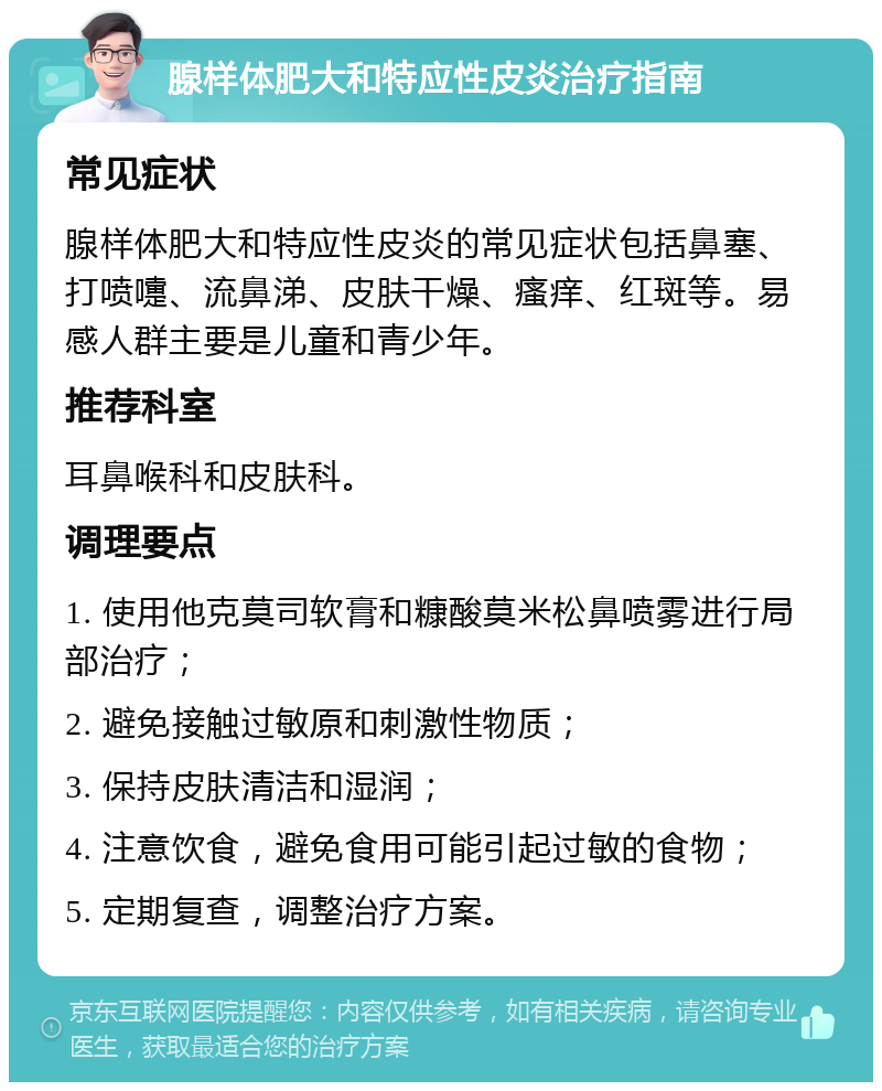 腺样体肥大和特应性皮炎治疗指南 常见症状 腺样体肥大和特应性皮炎的常见症状包括鼻塞、打喷嚏、流鼻涕、皮肤干燥、瘙痒、红斑等。易感人群主要是儿童和青少年。 推荐科室 耳鼻喉科和皮肤科。 调理要点 1. 使用他克莫司软膏和糠酸莫米松鼻喷雾进行局部治疗； 2. 避免接触过敏原和刺激性物质； 3. 保持皮肤清洁和湿润； 4. 注意饮食，避免食用可能引起过敏的食物； 5. 定期复查，调整治疗方案。