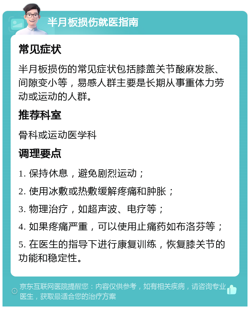 半月板损伤就医指南 常见症状 半月板损伤的常见症状包括膝盖关节酸麻发胀、间隙变小等，易感人群主要是长期从事重体力劳动或运动的人群。 推荐科室 骨科或运动医学科 调理要点 1. 保持休息，避免剧烈运动； 2. 使用冰敷或热敷缓解疼痛和肿胀； 3. 物理治疗，如超声波、电疗等； 4. 如果疼痛严重，可以使用止痛药如布洛芬等； 5. 在医生的指导下进行康复训练，恢复膝关节的功能和稳定性。