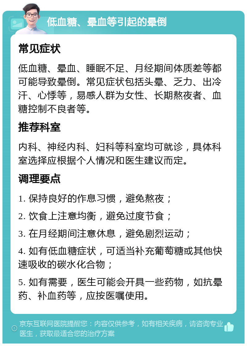 低血糖、晕血等引起的晕倒 常见症状 低血糖、晕血、睡眠不足、月经期间体质差等都可能导致晕倒。常见症状包括头晕、乏力、出冷汗、心悸等，易感人群为女性、长期熬夜者、血糖控制不良者等。 推荐科室 内科、神经内科、妇科等科室均可就诊，具体科室选择应根据个人情况和医生建议而定。 调理要点 1. 保持良好的作息习惯，避免熬夜； 2. 饮食上注意均衡，避免过度节食； 3. 在月经期间注意休息，避免剧烈运动； 4. 如有低血糖症状，可适当补充葡萄糖或其他快速吸收的碳水化合物； 5. 如有需要，医生可能会开具一些药物，如抗晕药、补血药等，应按医嘱使用。