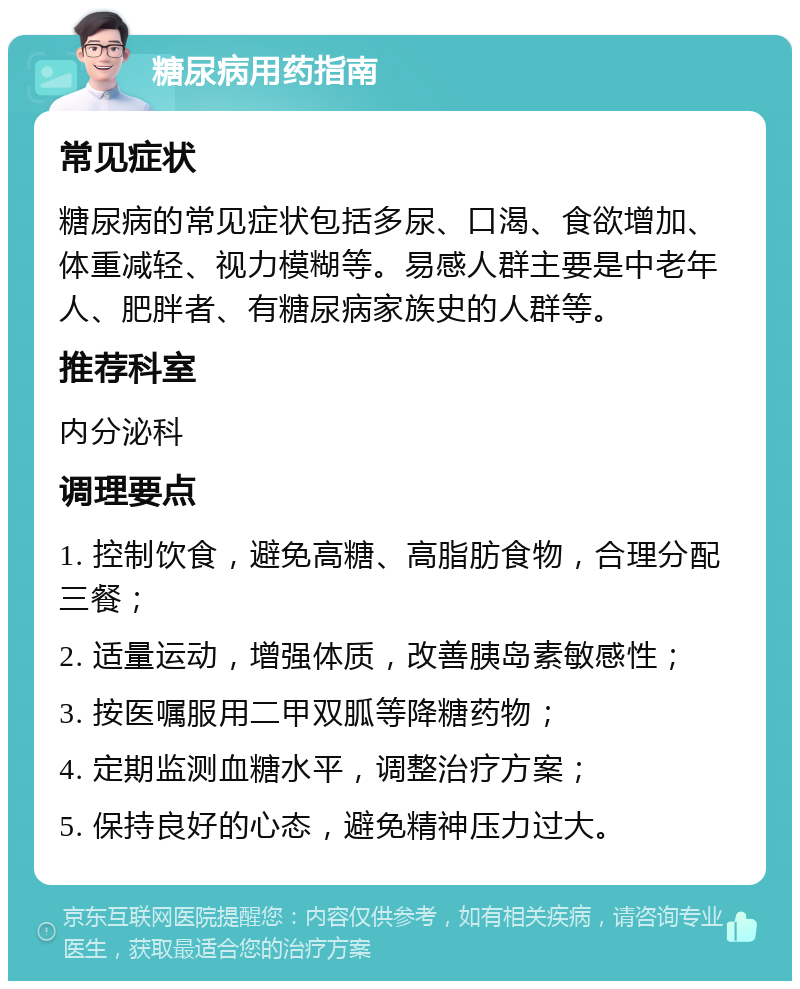 糖尿病用药指南 常见症状 糖尿病的常见症状包括多尿、口渴、食欲增加、体重减轻、视力模糊等。易感人群主要是中老年人、肥胖者、有糖尿病家族史的人群等。 推荐科室 内分泌科 调理要点 1. 控制饮食，避免高糖、高脂肪食物，合理分配三餐； 2. 适量运动，增强体质，改善胰岛素敏感性； 3. 按医嘱服用二甲双胍等降糖药物； 4. 定期监测血糖水平，调整治疗方案； 5. 保持良好的心态，避免精神压力过大。