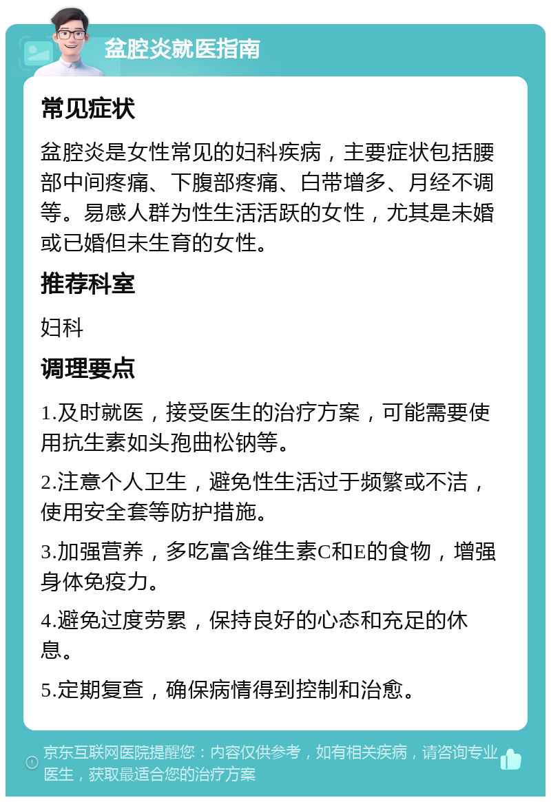 盆腔炎就医指南 常见症状 盆腔炎是女性常见的妇科疾病，主要症状包括腰部中间疼痛、下腹部疼痛、白带增多、月经不调等。易感人群为性生活活跃的女性，尤其是未婚或已婚但未生育的女性。 推荐科室 妇科 调理要点 1.及时就医，接受医生的治疗方案，可能需要使用抗生素如头孢曲松钠等。 2.注意个人卫生，避免性生活过于频繁或不洁，使用安全套等防护措施。 3.加强营养，多吃富含维生素C和E的食物，增强身体免疫力。 4.避免过度劳累，保持良好的心态和充足的休息。 5.定期复查，确保病情得到控制和治愈。