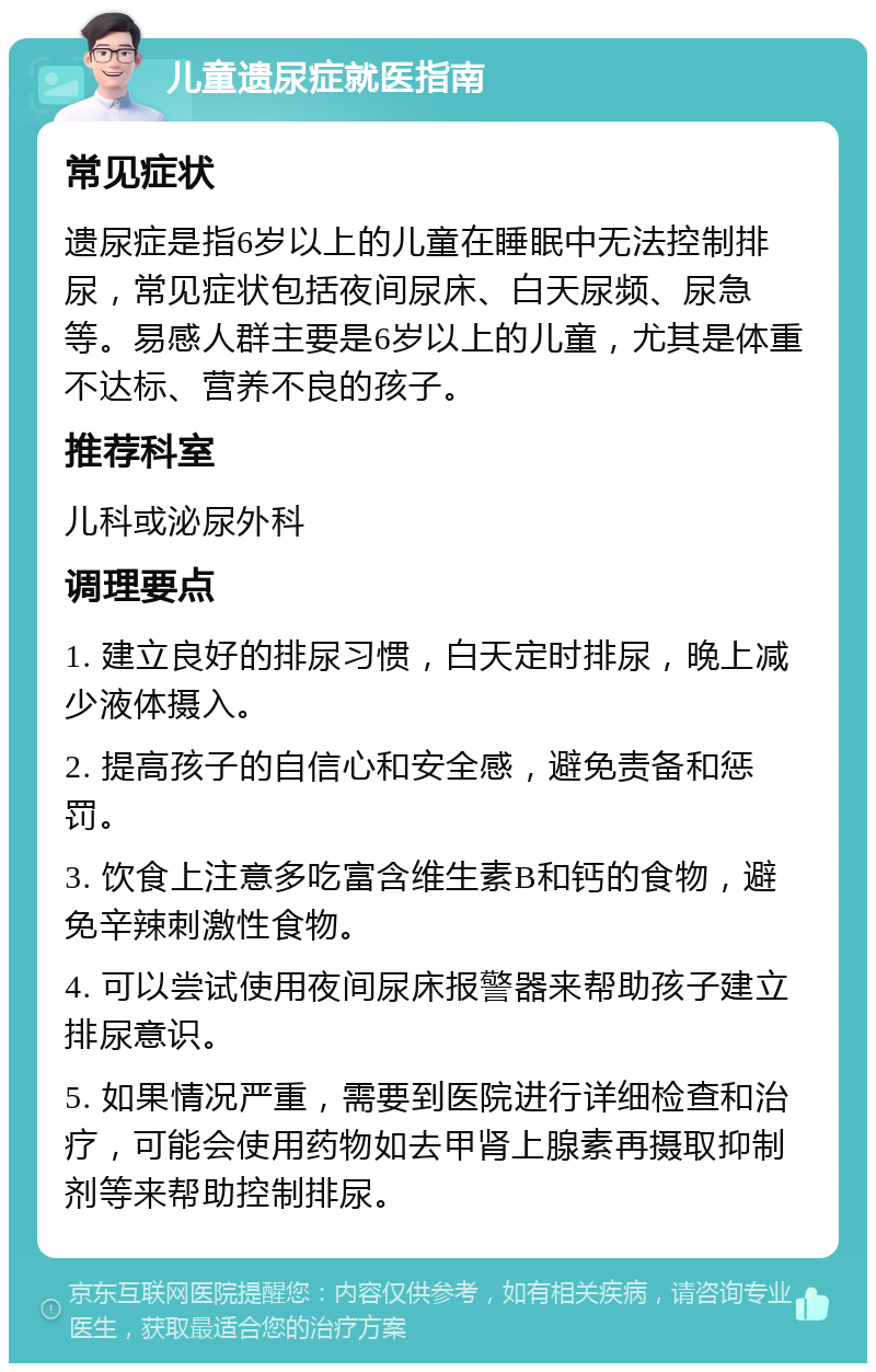 儿童遗尿症就医指南 常见症状 遗尿症是指6岁以上的儿童在睡眠中无法控制排尿，常见症状包括夜间尿床、白天尿频、尿急等。易感人群主要是6岁以上的儿童，尤其是体重不达标、营养不良的孩子。 推荐科室 儿科或泌尿外科 调理要点 1. 建立良好的排尿习惯，白天定时排尿，晚上减少液体摄入。 2. 提高孩子的自信心和安全感，避免责备和惩罚。 3. 饮食上注意多吃富含维生素B和钙的食物，避免辛辣刺激性食物。 4. 可以尝试使用夜间尿床报警器来帮助孩子建立排尿意识。 5. 如果情况严重，需要到医院进行详细检查和治疗，可能会使用药物如去甲肾上腺素再摄取抑制剂等来帮助控制排尿。