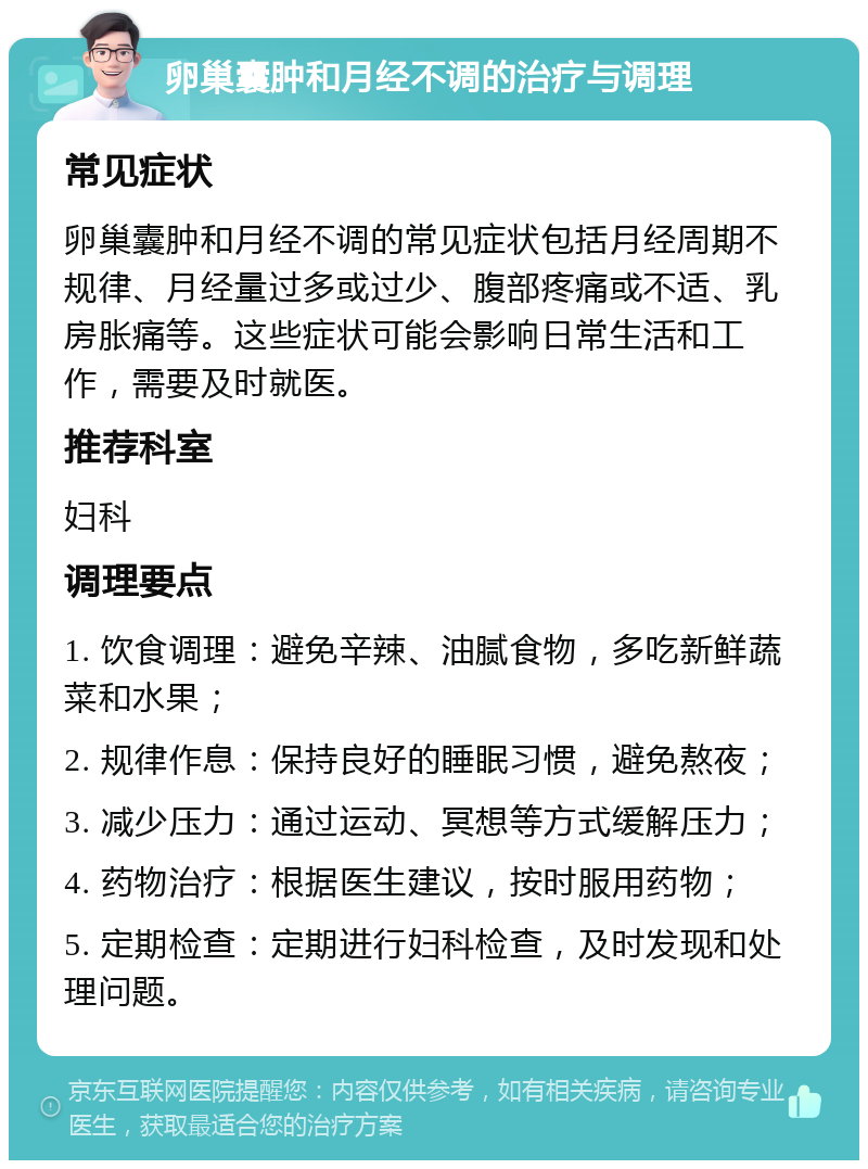 卵巢囊肿和月经不调的治疗与调理 常见症状 卵巢囊肿和月经不调的常见症状包括月经周期不规律、月经量过多或过少、腹部疼痛或不适、乳房胀痛等。这些症状可能会影响日常生活和工作，需要及时就医。 推荐科室 妇科 调理要点 1. 饮食调理：避免辛辣、油腻食物，多吃新鲜蔬菜和水果； 2. 规律作息：保持良好的睡眠习惯，避免熬夜； 3. 减少压力：通过运动、冥想等方式缓解压力； 4. 药物治疗：根据医生建议，按时服用药物； 5. 定期检查：定期进行妇科检查，及时发现和处理问题。