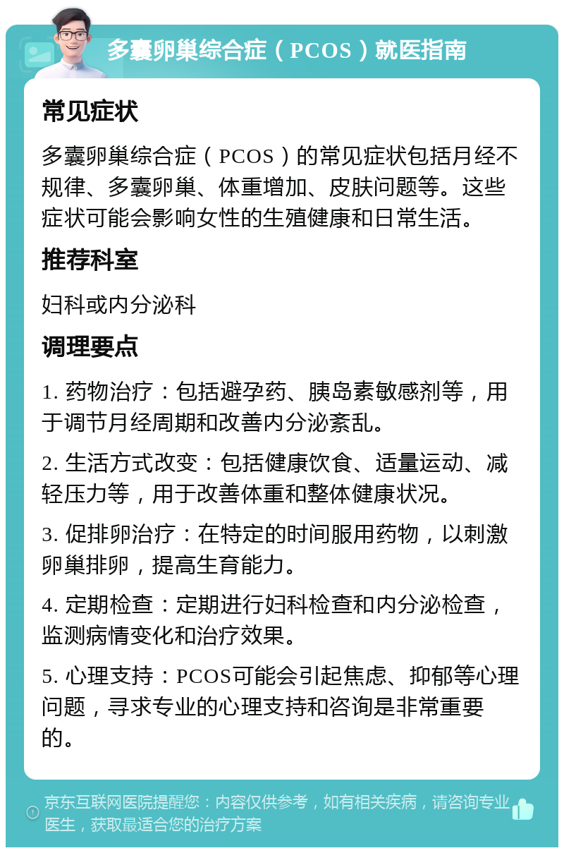 多囊卵巢综合症（PCOS）就医指南 常见症状 多囊卵巢综合症（PCOS）的常见症状包括月经不规律、多囊卵巢、体重增加、皮肤问题等。这些症状可能会影响女性的生殖健康和日常生活。 推荐科室 妇科或内分泌科 调理要点 1. 药物治疗：包括避孕药、胰岛素敏感剂等，用于调节月经周期和改善内分泌紊乱。 2. 生活方式改变：包括健康饮食、适量运动、减轻压力等，用于改善体重和整体健康状况。 3. 促排卵治疗：在特定的时间服用药物，以刺激卵巢排卵，提高生育能力。 4. 定期检查：定期进行妇科检查和内分泌检查，监测病情变化和治疗效果。 5. 心理支持：PCOS可能会引起焦虑、抑郁等心理问题，寻求专业的心理支持和咨询是非常重要的。