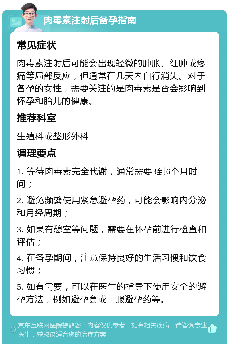 肉毒素注射后备孕指南 常见症状 肉毒素注射后可能会出现轻微的肿胀、红肿或疼痛等局部反应，但通常在几天内自行消失。对于备孕的女性，需要关注的是肉毒素是否会影响到怀孕和胎儿的健康。 推荐科室 生殖科或整形外科 调理要点 1. 等待肉毒素完全代谢，通常需要3到6个月时间； 2. 避免频繁使用紧急避孕药，可能会影响内分泌和月经周期； 3. 如果有憩室等问题，需要在怀孕前进行检查和评估； 4. 在备孕期间，注意保持良好的生活习惯和饮食习惯； 5. 如有需要，可以在医生的指导下使用安全的避孕方法，例如避孕套或口服避孕药等。