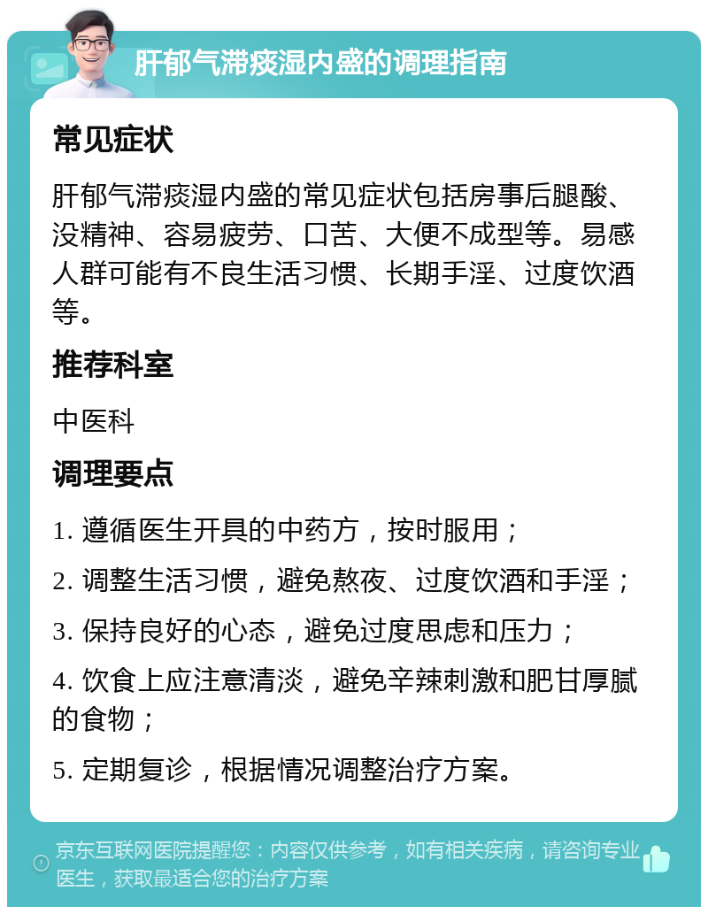 肝郁气滞痰湿内盛的调理指南 常见症状 肝郁气滞痰湿内盛的常见症状包括房事后腿酸、没精神、容易疲劳、口苦、大便不成型等。易感人群可能有不良生活习惯、长期手淫、过度饮酒等。 推荐科室 中医科 调理要点 1. 遵循医生开具的中药方，按时服用； 2. 调整生活习惯，避免熬夜、过度饮酒和手淫； 3. 保持良好的心态，避免过度思虑和压力； 4. 饮食上应注意清淡，避免辛辣刺激和肥甘厚腻的食物； 5. 定期复诊，根据情况调整治疗方案。