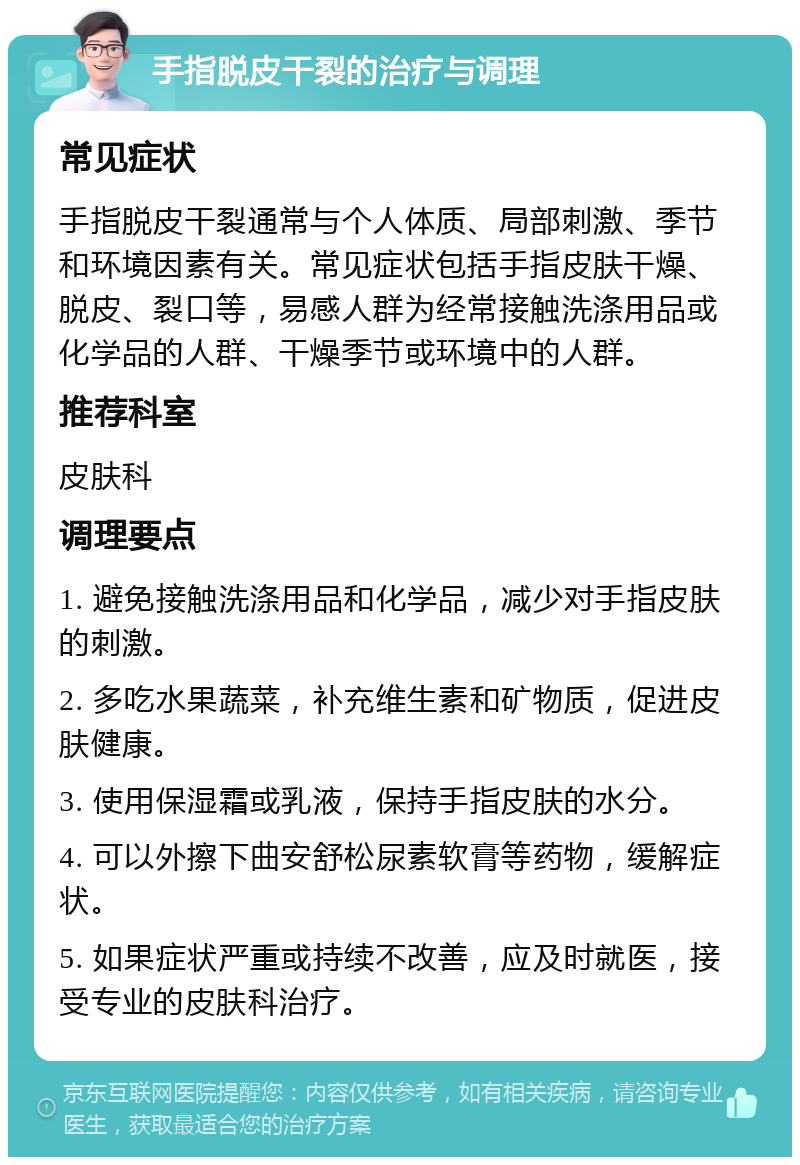 手指脱皮干裂的治疗与调理 常见症状 手指脱皮干裂通常与个人体质、局部刺激、季节和环境因素有关。常见症状包括手指皮肤干燥、脱皮、裂口等，易感人群为经常接触洗涤用品或化学品的人群、干燥季节或环境中的人群。 推荐科室 皮肤科 调理要点 1. 避免接触洗涤用品和化学品，减少对手指皮肤的刺激。 2. 多吃水果蔬菜，补充维生素和矿物质，促进皮肤健康。 3. 使用保湿霜或乳液，保持手指皮肤的水分。 4. 可以外擦下曲安舒松尿素软膏等药物，缓解症状。 5. 如果症状严重或持续不改善，应及时就医，接受专业的皮肤科治疗。