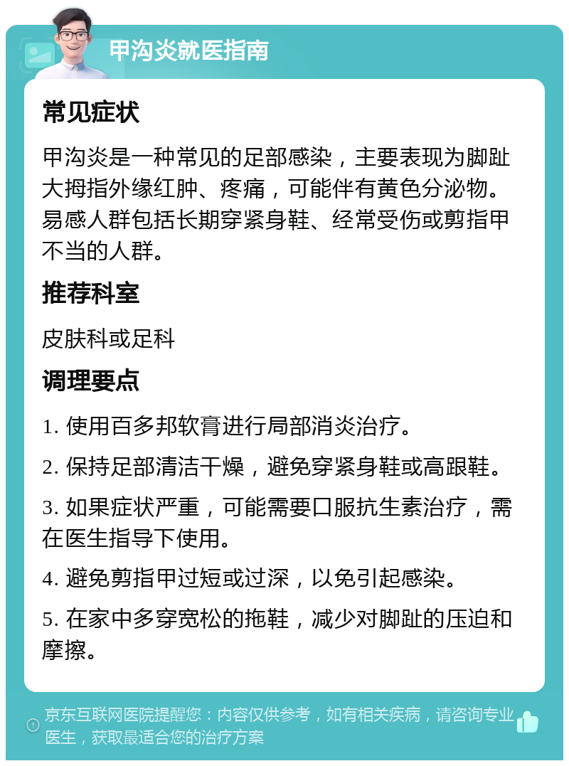 甲沟炎就医指南 常见症状 甲沟炎是一种常见的足部感染，主要表现为脚趾大拇指外缘红肿、疼痛，可能伴有黄色分泌物。易感人群包括长期穿紧身鞋、经常受伤或剪指甲不当的人群。 推荐科室 皮肤科或足科 调理要点 1. 使用百多邦软膏进行局部消炎治疗。 2. 保持足部清洁干燥，避免穿紧身鞋或高跟鞋。 3. 如果症状严重，可能需要口服抗生素治疗，需在医生指导下使用。 4. 避免剪指甲过短或过深，以免引起感染。 5. 在家中多穿宽松的拖鞋，减少对脚趾的压迫和摩擦。