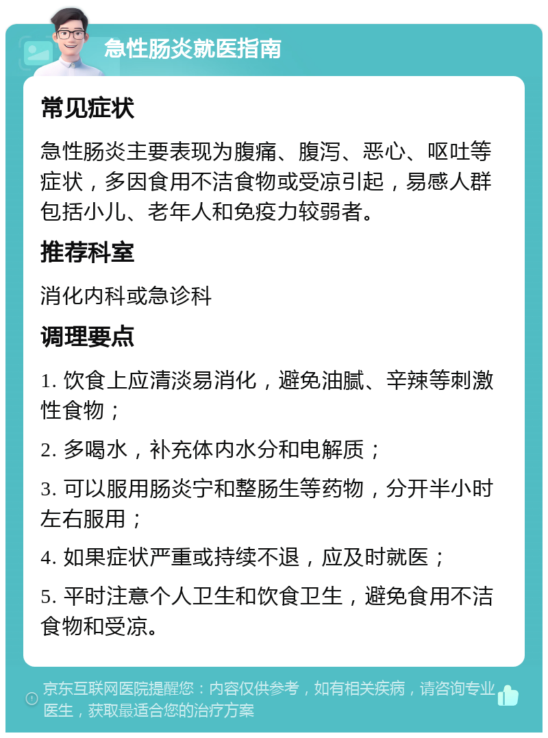 急性肠炎就医指南 常见症状 急性肠炎主要表现为腹痛、腹泻、恶心、呕吐等症状，多因食用不洁食物或受凉引起，易感人群包括小儿、老年人和免疫力较弱者。 推荐科室 消化内科或急诊科 调理要点 1. 饮食上应清淡易消化，避免油腻、辛辣等刺激性食物； 2. 多喝水，补充体内水分和电解质； 3. 可以服用肠炎宁和整肠生等药物，分开半小时左右服用； 4. 如果症状严重或持续不退，应及时就医； 5. 平时注意个人卫生和饮食卫生，避免食用不洁食物和受凉。