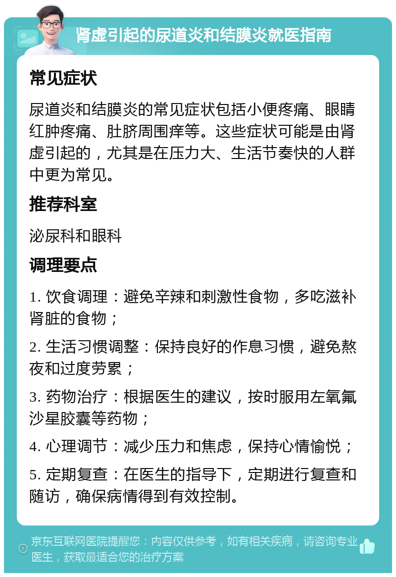 肾虚引起的尿道炎和结膜炎就医指南 常见症状 尿道炎和结膜炎的常见症状包括小便疼痛、眼睛红肿疼痛、肚脐周围痒等。这些症状可能是由肾虚引起的，尤其是在压力大、生活节奏快的人群中更为常见。 推荐科室 泌尿科和眼科 调理要点 1. 饮食调理：避免辛辣和刺激性食物，多吃滋补肾脏的食物； 2. 生活习惯调整：保持良好的作息习惯，避免熬夜和过度劳累； 3. 药物治疗：根据医生的建议，按时服用左氧氟沙星胶囊等药物； 4. 心理调节：减少压力和焦虑，保持心情愉悦； 5. 定期复查：在医生的指导下，定期进行复查和随访，确保病情得到有效控制。