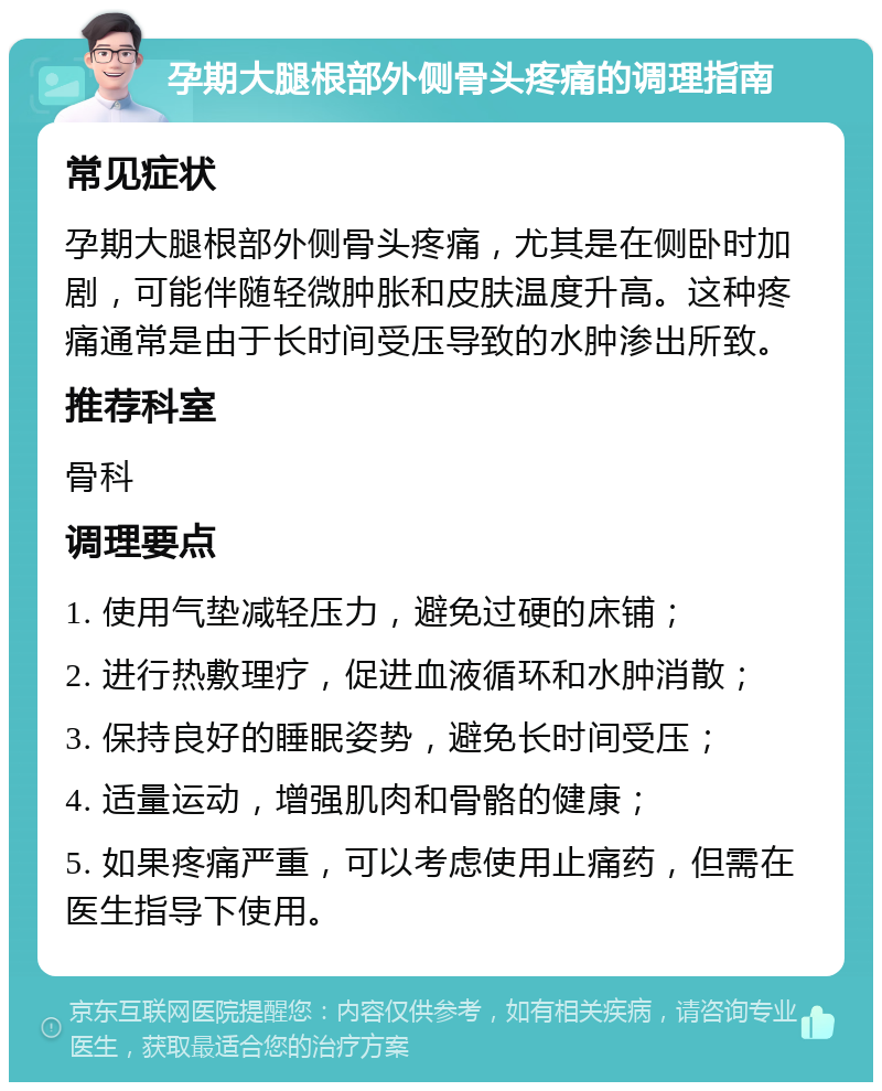 孕期大腿根部外侧骨头疼痛的调理指南 常见症状 孕期大腿根部外侧骨头疼痛，尤其是在侧卧时加剧，可能伴随轻微肿胀和皮肤温度升高。这种疼痛通常是由于长时间受压导致的水肿渗出所致。 推荐科室 骨科 调理要点 1. 使用气垫减轻压力，避免过硬的床铺； 2. 进行热敷理疗，促进血液循环和水肿消散； 3. 保持良好的睡眠姿势，避免长时间受压； 4. 适量运动，增强肌肉和骨骼的健康； 5. 如果疼痛严重，可以考虑使用止痛药，但需在医生指导下使用。