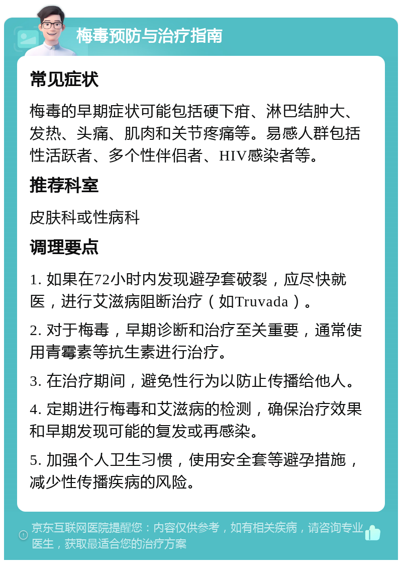 梅毒预防与治疗指南 常见症状 梅毒的早期症状可能包括硬下疳、淋巴结肿大、发热、头痛、肌肉和关节疼痛等。易感人群包括性活跃者、多个性伴侣者、HIV感染者等。 推荐科室 皮肤科或性病科 调理要点 1. 如果在72小时内发现避孕套破裂，应尽快就医，进行艾滋病阻断治疗（如Truvada）。 2. 对于梅毒，早期诊断和治疗至关重要，通常使用青霉素等抗生素进行治疗。 3. 在治疗期间，避免性行为以防止传播给他人。 4. 定期进行梅毒和艾滋病的检测，确保治疗效果和早期发现可能的复发或再感染。 5. 加强个人卫生习惯，使用安全套等避孕措施，减少性传播疾病的风险。