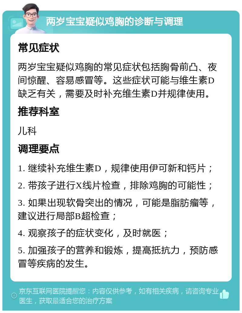 两岁宝宝疑似鸡胸的诊断与调理 常见症状 两岁宝宝疑似鸡胸的常见症状包括胸骨前凸、夜间惊醒、容易感冒等。这些症状可能与维生素D缺乏有关，需要及时补充维生素D并规律使用。 推荐科室 儿科 调理要点 1. 继续补充维生素D，规律使用伊可新和钙片； 2. 带孩子进行X线片检查，排除鸡胸的可能性； 3. 如果出现软骨突出的情况，可能是脂肪瘤等，建议进行局部B超检查； 4. 观察孩子的症状变化，及时就医； 5. 加强孩子的营养和锻炼，提高抵抗力，预防感冒等疾病的发生。