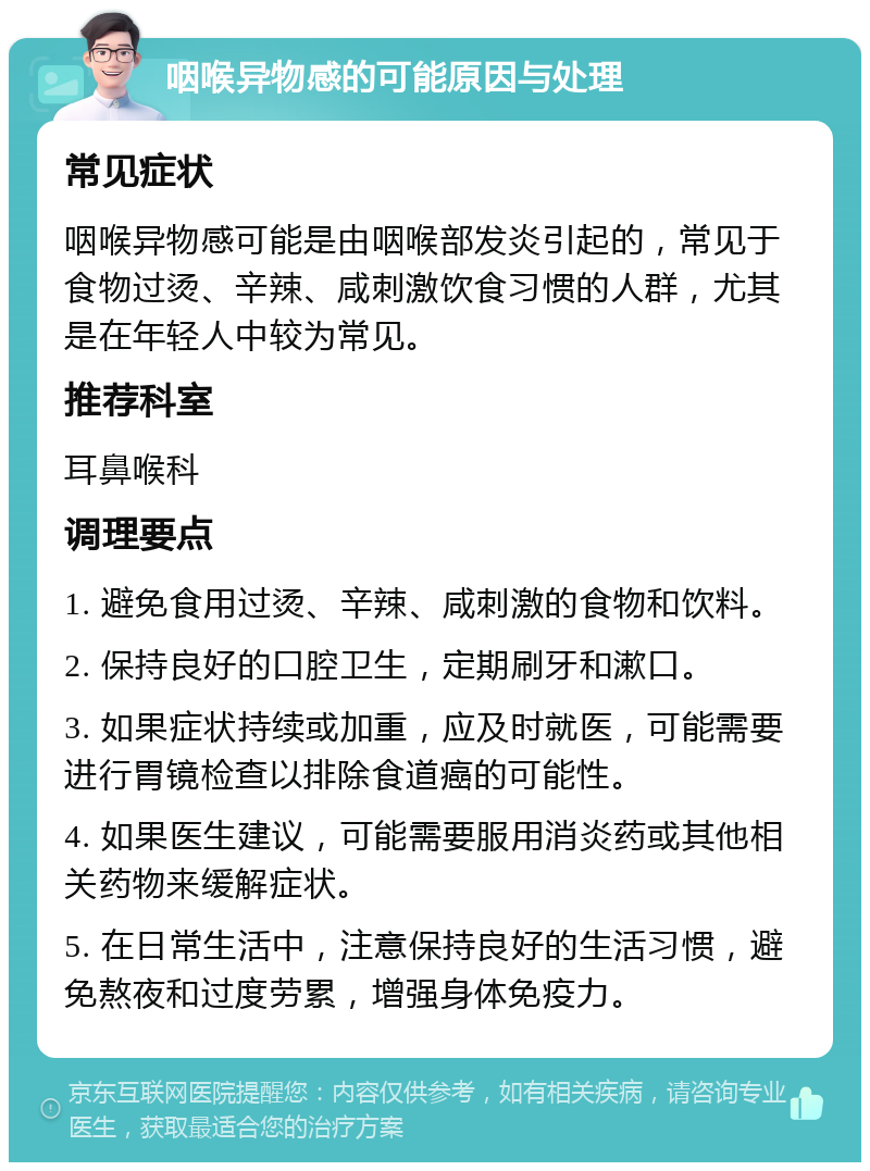 咽喉异物感的可能原因与处理 常见症状 咽喉异物感可能是由咽喉部发炎引起的，常见于食物过烫、辛辣、咸刺激饮食习惯的人群，尤其是在年轻人中较为常见。 推荐科室 耳鼻喉科 调理要点 1. 避免食用过烫、辛辣、咸刺激的食物和饮料。 2. 保持良好的口腔卫生，定期刷牙和漱口。 3. 如果症状持续或加重，应及时就医，可能需要进行胃镜检查以排除食道癌的可能性。 4. 如果医生建议，可能需要服用消炎药或其他相关药物来缓解症状。 5. 在日常生活中，注意保持良好的生活习惯，避免熬夜和过度劳累，增强身体免疫力。