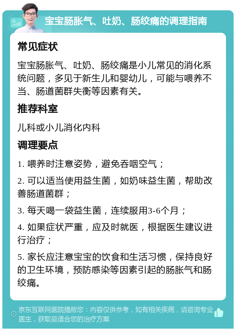 宝宝肠胀气、吐奶、肠绞痛的调理指南 常见症状 宝宝肠胀气、吐奶、肠绞痛是小儿常见的消化系统问题，多见于新生儿和婴幼儿，可能与喂养不当、肠道菌群失衡等因素有关。 推荐科室 儿科或小儿消化内科 调理要点 1. 喂养时注意姿势，避免吞咽空气； 2. 可以适当使用益生菌，如奶味益生菌，帮助改善肠道菌群； 3. 每天喝一袋益生菌，连续服用3-6个月； 4. 如果症状严重，应及时就医，根据医生建议进行治疗； 5. 家长应注意宝宝的饮食和生活习惯，保持良好的卫生环境，预防感染等因素引起的肠胀气和肠绞痛。