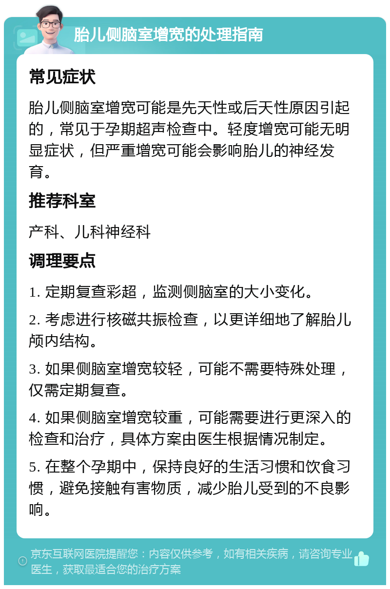 胎儿侧脑室增宽的处理指南 常见症状 胎儿侧脑室增宽可能是先天性或后天性原因引起的，常见于孕期超声检查中。轻度增宽可能无明显症状，但严重增宽可能会影响胎儿的神经发育。 推荐科室 产科、儿科神经科 调理要点 1. 定期复查彩超，监测侧脑室的大小变化。 2. 考虑进行核磁共振检查，以更详细地了解胎儿颅内结构。 3. 如果侧脑室增宽较轻，可能不需要特殊处理，仅需定期复查。 4. 如果侧脑室增宽较重，可能需要进行更深入的检查和治疗，具体方案由医生根据情况制定。 5. 在整个孕期中，保持良好的生活习惯和饮食习惯，避免接触有害物质，减少胎儿受到的不良影响。