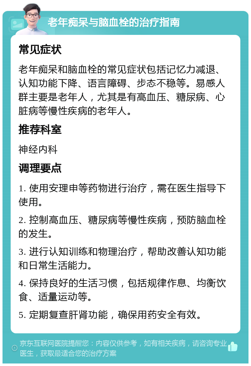 老年痴呆与脑血栓的治疗指南 常见症状 老年痴呆和脑血栓的常见症状包括记忆力减退、认知功能下降、语言障碍、步态不稳等。易感人群主要是老年人，尤其是有高血压、糖尿病、心脏病等慢性疾病的老年人。 推荐科室 神经内科 调理要点 1. 使用安理申等药物进行治疗，需在医生指导下使用。 2. 控制高血压、糖尿病等慢性疾病，预防脑血栓的发生。 3. 进行认知训练和物理治疗，帮助改善认知功能和日常生活能力。 4. 保持良好的生活习惯，包括规律作息、均衡饮食、适量运动等。 5. 定期复查肝肾功能，确保用药安全有效。