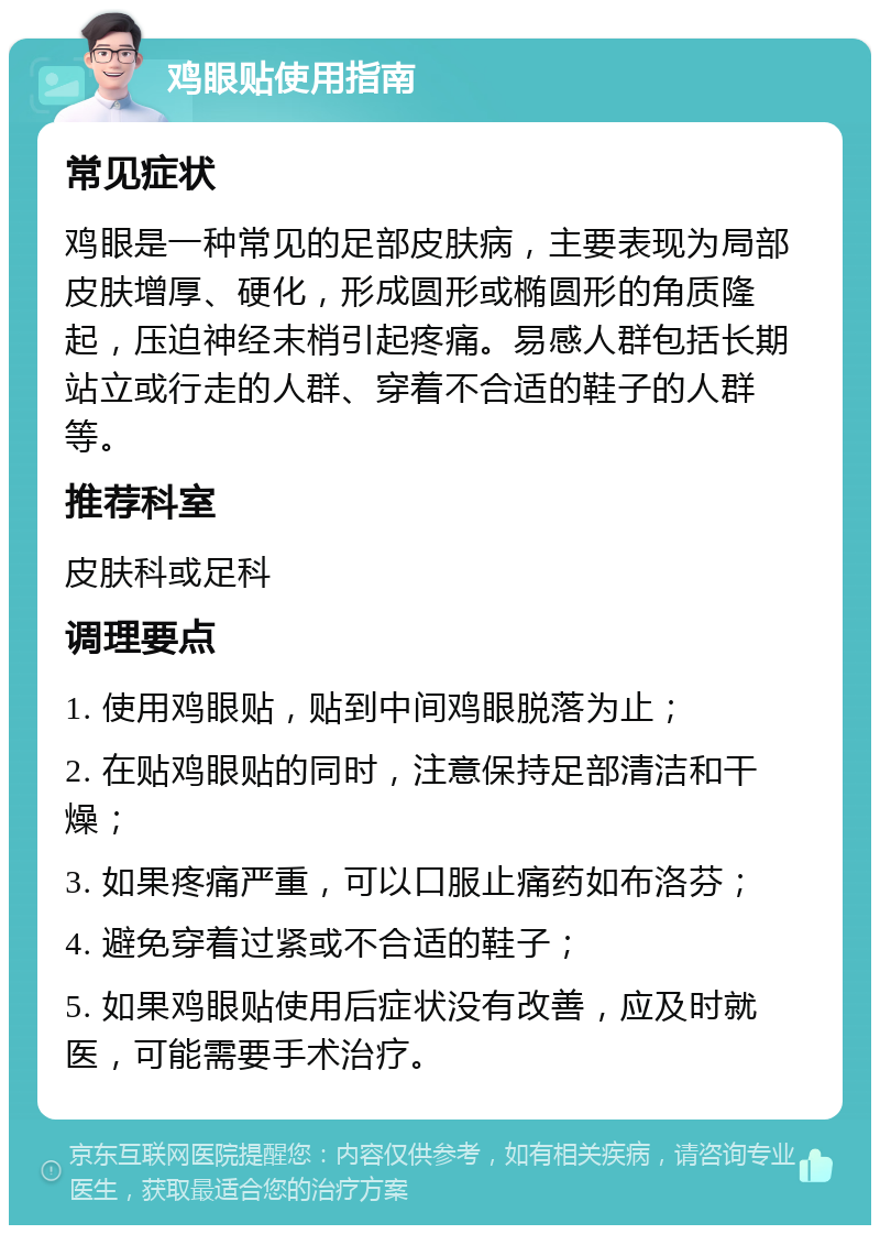 鸡眼贴使用指南 常见症状 鸡眼是一种常见的足部皮肤病，主要表现为局部皮肤增厚、硬化，形成圆形或椭圆形的角质隆起，压迫神经末梢引起疼痛。易感人群包括长期站立或行走的人群、穿着不合适的鞋子的人群等。 推荐科室 皮肤科或足科 调理要点 1. 使用鸡眼贴，贴到中间鸡眼脱落为止； 2. 在贴鸡眼贴的同时，注意保持足部清洁和干燥； 3. 如果疼痛严重，可以口服止痛药如布洛芬； 4. 避免穿着过紧或不合适的鞋子； 5. 如果鸡眼贴使用后症状没有改善，应及时就医，可能需要手术治疗。