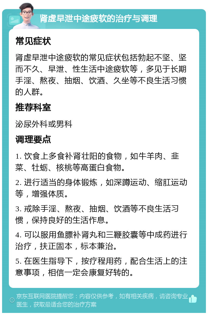 肾虚早泄中途疲软的治疗与调理 常见症状 肾虚早泄中途疲软的常见症状包括勃起不坚、坚而不久、早泄、性生活中途疲软等，多见于长期手淫、熬夜、抽烟、饮酒、久坐等不良生活习惯的人群。 推荐科室 泌尿外科或男科 调理要点 1. 饮食上多食补肾壮阳的食物，如牛羊肉、韭菜、牡蛎、核桃等高蛋白食物。 2. 进行适当的身体锻炼，如深蹲运动、缩肛运动等，增强体质。 3. 戒除手淫、熬夜、抽烟、饮酒等不良生活习惯，保持良好的生活作息。 4. 可以服用鱼膘补肾丸和三鞭胶囊等中成药进行治疗，扶正固本，标本兼治。 5. 在医生指导下，按疗程用药，配合生活上的注意事项，相信一定会康复好转的。