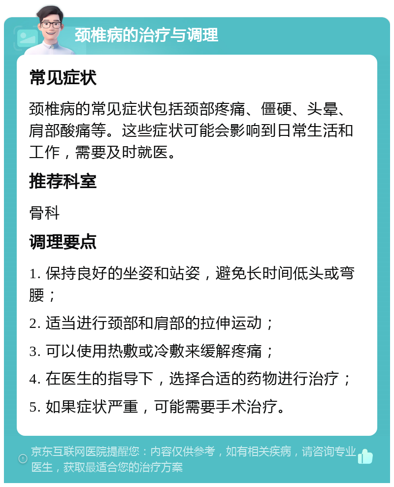 颈椎病的治疗与调理 常见症状 颈椎病的常见症状包括颈部疼痛、僵硬、头晕、肩部酸痛等。这些症状可能会影响到日常生活和工作，需要及时就医。 推荐科室 骨科 调理要点 1. 保持良好的坐姿和站姿，避免长时间低头或弯腰； 2. 适当进行颈部和肩部的拉伸运动； 3. 可以使用热敷或冷敷来缓解疼痛； 4. 在医生的指导下，选择合适的药物进行治疗； 5. 如果症状严重，可能需要手术治疗。