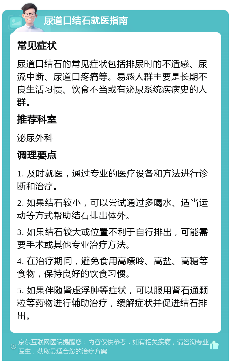 尿道口结石就医指南 常见症状 尿道口结石的常见症状包括排尿时的不适感、尿流中断、尿道口疼痛等。易感人群主要是长期不良生活习惯、饮食不当或有泌尿系统疾病史的人群。 推荐科室 泌尿外科 调理要点 1. 及时就医，通过专业的医疗设备和方法进行诊断和治疗。 2. 如果结石较小，可以尝试通过多喝水、适当运动等方式帮助结石排出体外。 3. 如果结石较大或位置不利于自行排出，可能需要手术或其他专业治疗方法。 4. 在治疗期间，避免食用高嘌呤、高盐、高糖等食物，保持良好的饮食习惯。 5. 如果伴随肾虚浮肿等症状，可以服用肾石通颗粒等药物进行辅助治疗，缓解症状并促进结石排出。