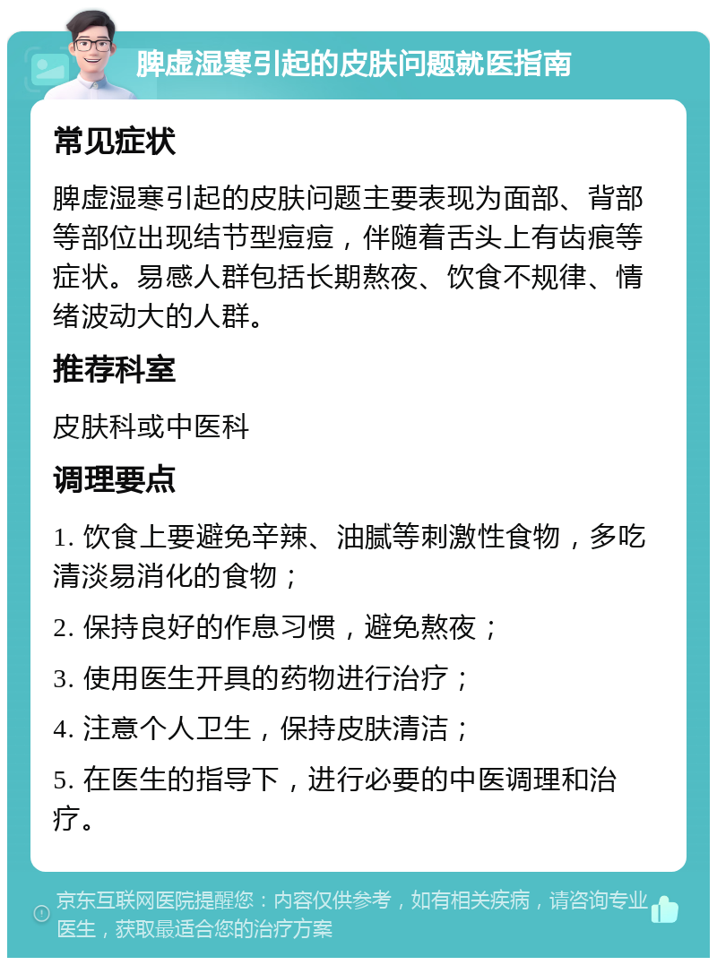 脾虚湿寒引起的皮肤问题就医指南 常见症状 脾虚湿寒引起的皮肤问题主要表现为面部、背部等部位出现结节型痘痘，伴随着舌头上有齿痕等症状。易感人群包括长期熬夜、饮食不规律、情绪波动大的人群。 推荐科室 皮肤科或中医科 调理要点 1. 饮食上要避免辛辣、油腻等刺激性食物，多吃清淡易消化的食物； 2. 保持良好的作息习惯，避免熬夜； 3. 使用医生开具的药物进行治疗； 4. 注意个人卫生，保持皮肤清洁； 5. 在医生的指导下，进行必要的中医调理和治疗。